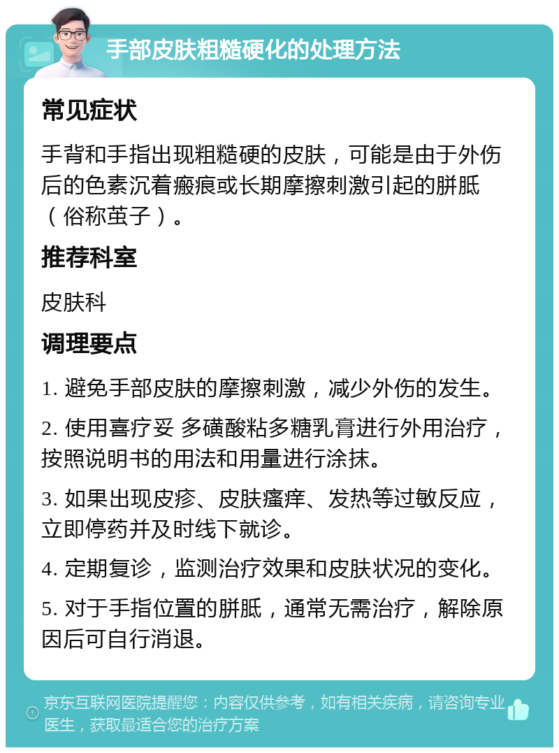 手部皮肤粗糙硬化的处理方法 常见症状 手背和手指出现粗糙硬的皮肤，可能是由于外伤后的色素沉着瘢痕或长期摩擦刺激引起的胼胝（俗称茧子）。 推荐科室 皮肤科 调理要点 1. 避免手部皮肤的摩擦刺激，减少外伤的发生。 2. 使用喜疗妥 多磺酸粘多糖乳膏进行外用治疗，按照说明书的用法和用量进行涂抹。 3. 如果出现皮疹、皮肤瘙痒、发热等过敏反应，立即停药并及时线下就诊。 4. 定期复诊，监测治疗效果和皮肤状况的变化。 5. 对于手指位置的胼胝，通常无需治疗，解除原因后可自行消退。