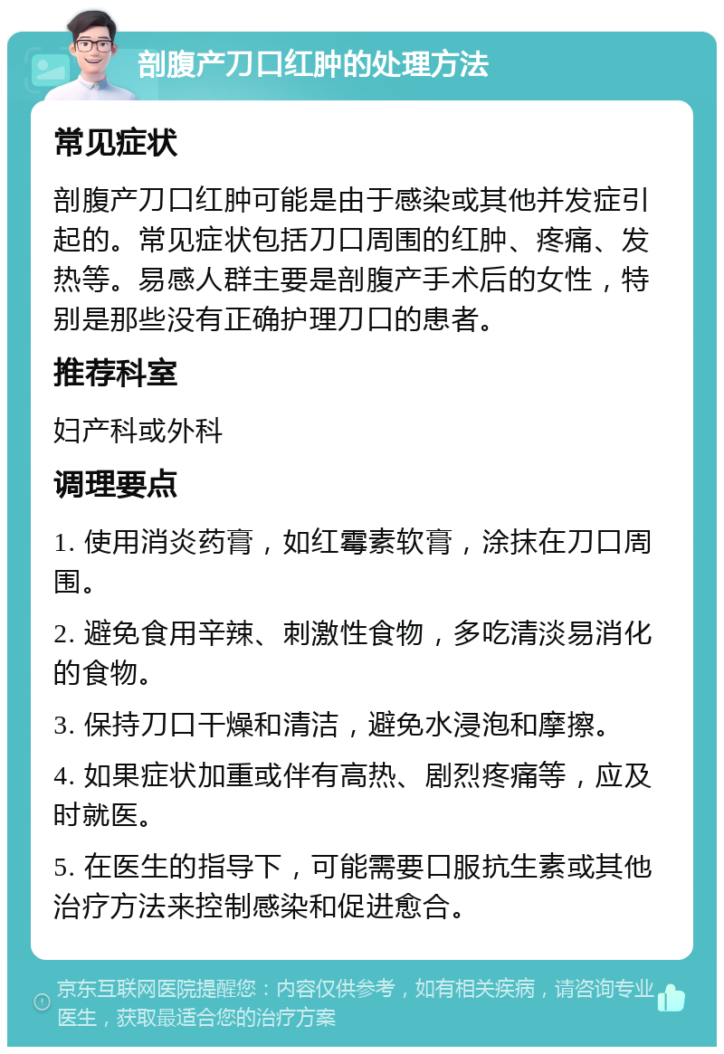 剖腹产刀口红肿的处理方法 常见症状 剖腹产刀口红肿可能是由于感染或其他并发症引起的。常见症状包括刀口周围的红肿、疼痛、发热等。易感人群主要是剖腹产手术后的女性，特别是那些没有正确护理刀口的患者。 推荐科室 妇产科或外科 调理要点 1. 使用消炎药膏，如红霉素软膏，涂抹在刀口周围。 2. 避免食用辛辣、刺激性食物，多吃清淡易消化的食物。 3. 保持刀口干燥和清洁，避免水浸泡和摩擦。 4. 如果症状加重或伴有高热、剧烈疼痛等，应及时就医。 5. 在医生的指导下，可能需要口服抗生素或其他治疗方法来控制感染和促进愈合。