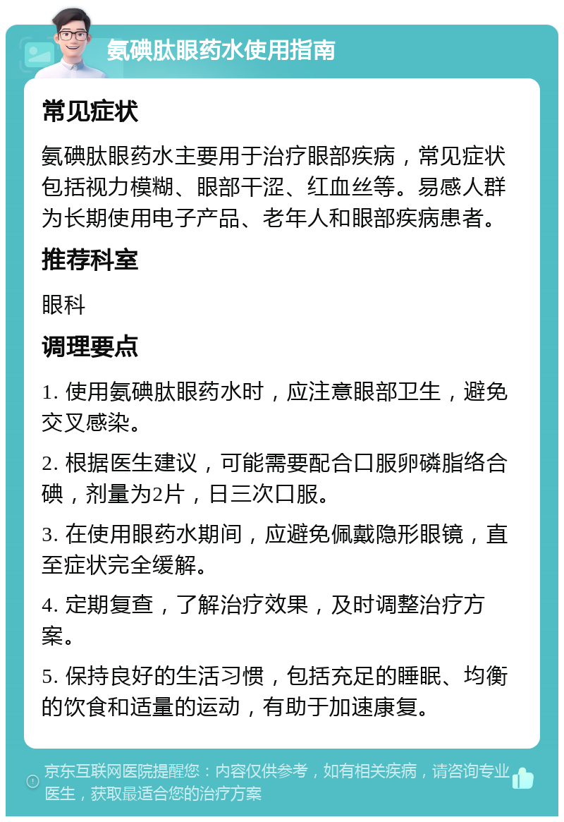 氨碘肽眼药水使用指南 常见症状 氨碘肽眼药水主要用于治疗眼部疾病，常见症状包括视力模糊、眼部干涩、红血丝等。易感人群为长期使用电子产品、老年人和眼部疾病患者。 推荐科室 眼科 调理要点 1. 使用氨碘肽眼药水时，应注意眼部卫生，避免交叉感染。 2. 根据医生建议，可能需要配合口服卵磷脂络合碘，剂量为2片，日三次口服。 3. 在使用眼药水期间，应避免佩戴隐形眼镜，直至症状完全缓解。 4. 定期复查，了解治疗效果，及时调整治疗方案。 5. 保持良好的生活习惯，包括充足的睡眠、均衡的饮食和适量的运动，有助于加速康复。