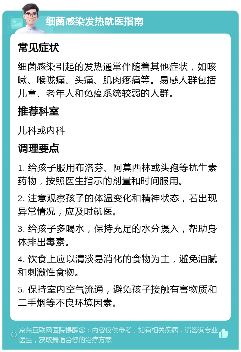 细菌感染发热就医指南 常见症状 细菌感染引起的发热通常伴随着其他症状，如咳嗽、喉咙痛、头痛、肌肉疼痛等。易感人群包括儿童、老年人和免疫系统较弱的人群。 推荐科室 儿科或内科 调理要点 1. 给孩子服用布洛芬、阿莫西林或头孢等抗生素药物，按照医生指示的剂量和时间服用。 2. 注意观察孩子的体温变化和精神状态，若出现异常情况，应及时就医。 3. 给孩子多喝水，保持充足的水分摄入，帮助身体排出毒素。 4. 饮食上应以清淡易消化的食物为主，避免油腻和刺激性食物。 5. 保持室内空气流通，避免孩子接触有害物质和二手烟等不良环境因素。