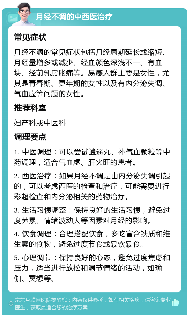 月经不调的中西医治疗 常见症状 月经不调的常见症状包括月经周期延长或缩短、月经量增多或减少、经血颜色深浅不一、有血块、经前乳房胀痛等。易感人群主要是女性，尤其是青春期、更年期的女性以及有内分泌失调、气血虚等问题的女性。 推荐科室 妇产科或中医科 调理要点 1. 中医调理：可以尝试逍遥丸、补气血颗粒等中药调理，适合气血虚、肝火旺的患者。 2. 西医治疗：如果月经不调是由内分泌失调引起的，可以考虑西医的检查和治疗，可能需要进行彩超检查和内分泌相关的药物治疗。 3. 生活习惯调整：保持良好的生活习惯，避免过度劳累、情绪波动大等因素对月经的影响。 4. 饮食调理：合理搭配饮食，多吃富含铁质和维生素的食物，避免过度节食或暴饮暴食。 5. 心理调节：保持良好的心态，避免过度焦虑和压力，适当进行放松和调节情绪的活动，如瑜伽、冥想等。