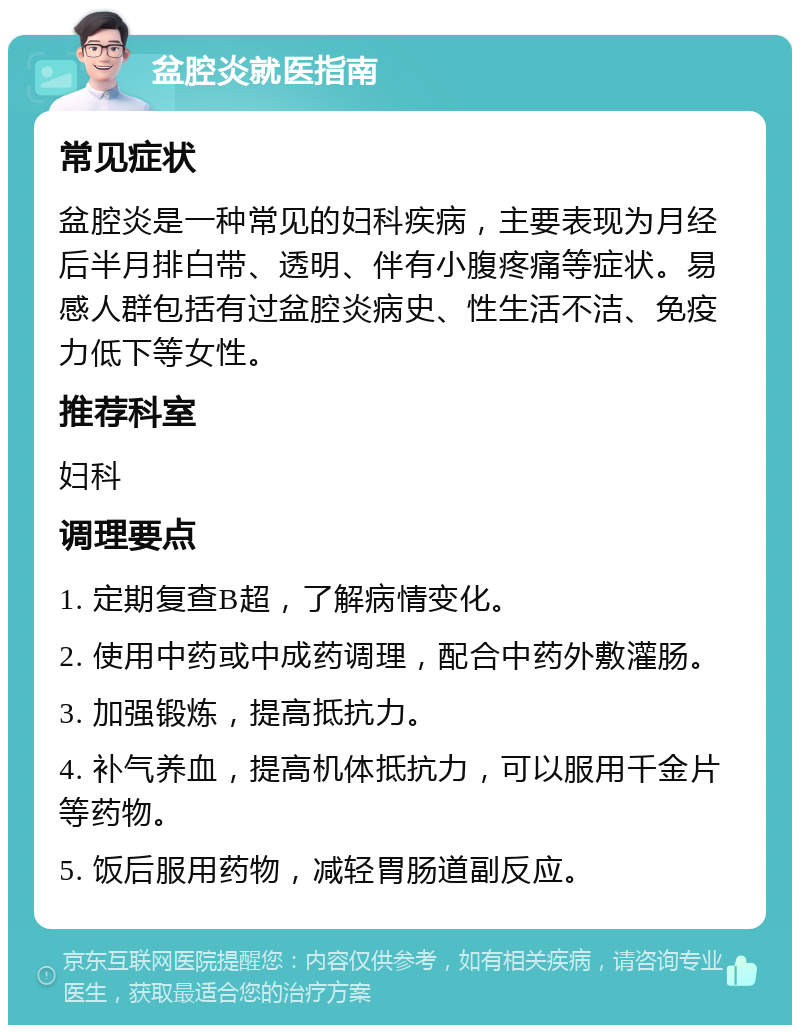 盆腔炎就医指南 常见症状 盆腔炎是一种常见的妇科疾病，主要表现为月经后半月排白带、透明、伴有小腹疼痛等症状。易感人群包括有过盆腔炎病史、性生活不洁、免疫力低下等女性。 推荐科室 妇科 调理要点 1. 定期复查B超，了解病情变化。 2. 使用中药或中成药调理，配合中药外敷灌肠。 3. 加强锻炼，提高抵抗力。 4. 补气养血，提高机体抵抗力，可以服用千金片等药物。 5. 饭后服用药物，减轻胃肠道副反应。