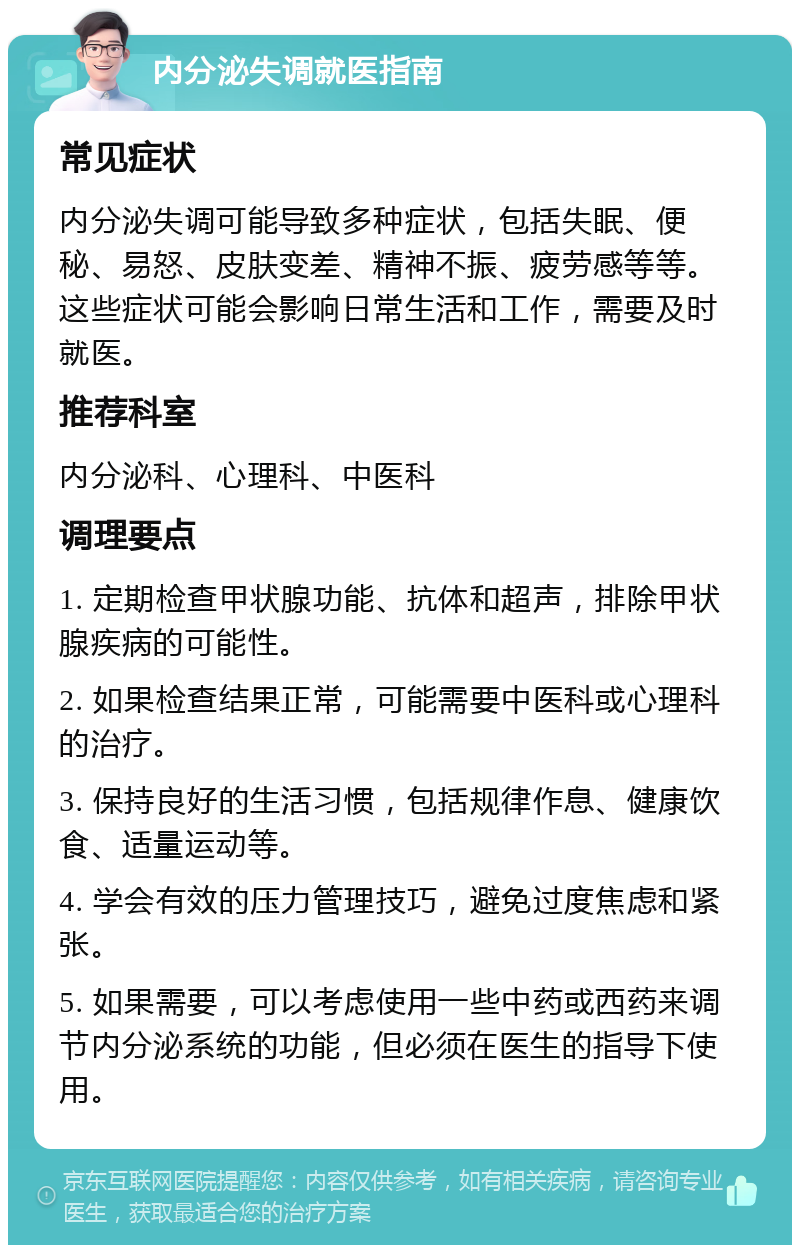 内分泌失调就医指南 常见症状 内分泌失调可能导致多种症状，包括失眠、便秘、易怒、皮肤变差、精神不振、疲劳感等等。这些症状可能会影响日常生活和工作，需要及时就医。 推荐科室 内分泌科、心理科、中医科 调理要点 1. 定期检查甲状腺功能、抗体和超声，排除甲状腺疾病的可能性。 2. 如果检查结果正常，可能需要中医科或心理科的治疗。 3. 保持良好的生活习惯，包括规律作息、健康饮食、适量运动等。 4. 学会有效的压力管理技巧，避免过度焦虑和紧张。 5. 如果需要，可以考虑使用一些中药或西药来调节内分泌系统的功能，但必须在医生的指导下使用。