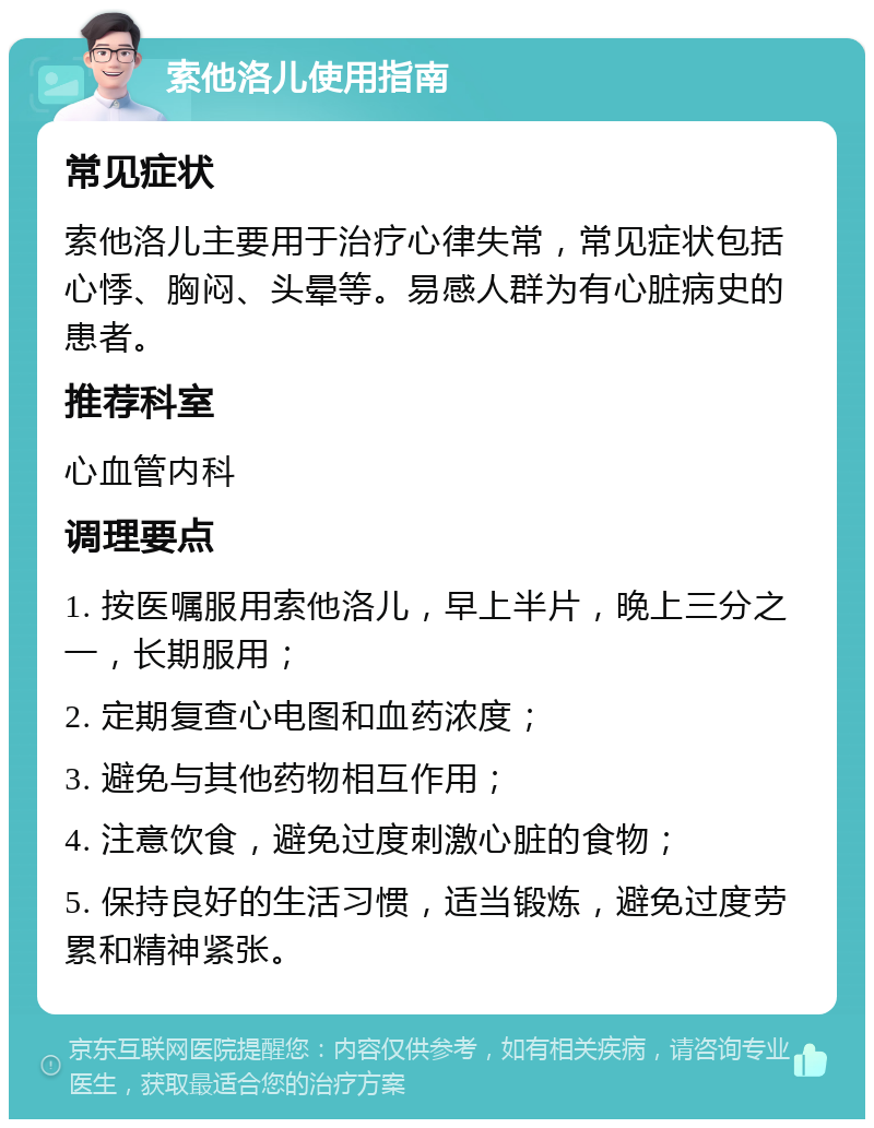 索他洛儿使用指南 常见症状 索他洛儿主要用于治疗心律失常，常见症状包括心悸、胸闷、头晕等。易感人群为有心脏病史的患者。 推荐科室 心血管内科 调理要点 1. 按医嘱服用索他洛儿，早上半片，晚上三分之一，长期服用； 2. 定期复查心电图和血药浓度； 3. 避免与其他药物相互作用； 4. 注意饮食，避免过度刺激心脏的食物； 5. 保持良好的生活习惯，适当锻炼，避免过度劳累和精神紧张。