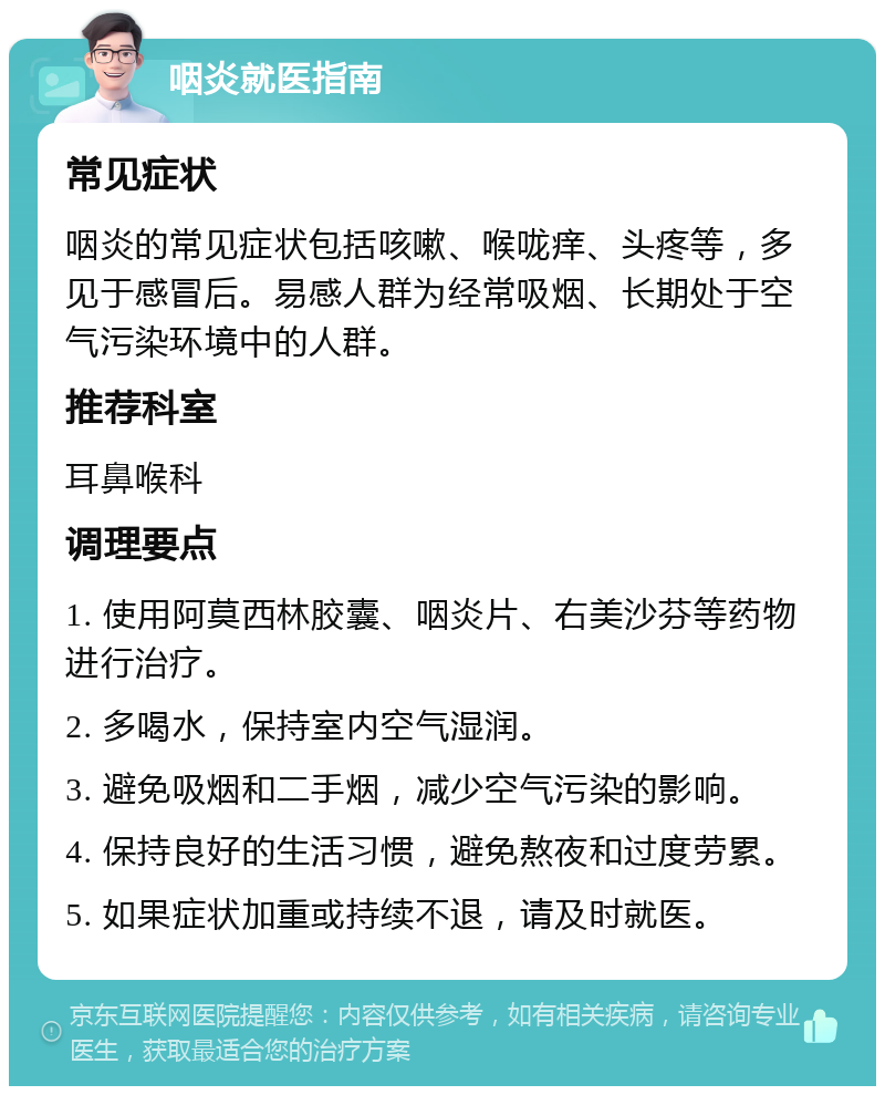 咽炎就医指南 常见症状 咽炎的常见症状包括咳嗽、喉咙痒、头疼等，多见于感冒后。易感人群为经常吸烟、长期处于空气污染环境中的人群。 推荐科室 耳鼻喉科 调理要点 1. 使用阿莫西林胶囊、咽炎片、右美沙芬等药物进行治疗。 2. 多喝水，保持室内空气湿润。 3. 避免吸烟和二手烟，减少空气污染的影响。 4. 保持良好的生活习惯，避免熬夜和过度劳累。 5. 如果症状加重或持续不退，请及时就医。