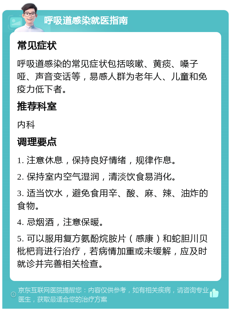 呼吸道感染就医指南 常见症状 呼吸道感染的常见症状包括咳嗽、黄痰、嗓子哑、声音变话等，易感人群为老年人、儿童和免疫力低下者。 推荐科室 内科 调理要点 1. 注意休息，保持良好情绪，规律作息。 2. 保持室内空气湿润，清淡饮食易消化。 3. 适当饮水，避免食用辛、酸、麻、辣、油炸的食物。 4. 忌烟酒，注意保暖。 5. 可以服用复方氨酚烷胺片（感康）和蛇胆川贝枇杷膏进行治疗，若病情加重或未缓解，应及时就诊并完善相关检查。