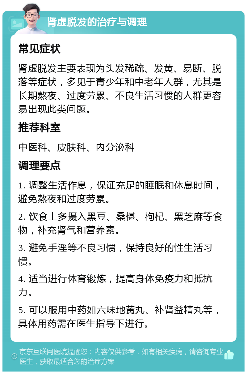 肾虚脱发的治疗与调理 常见症状 肾虚脱发主要表现为头发稀疏、发黄、易断、脱落等症状，多见于青少年和中老年人群，尤其是长期熬夜、过度劳累、不良生活习惯的人群更容易出现此类问题。 推荐科室 中医科、皮肤科、内分泌科 调理要点 1. 调整生活作息，保证充足的睡眠和休息时间，避免熬夜和过度劳累。 2. 饮食上多摄入黑豆、桑椹、枸杞、黑芝麻等食物，补充肾气和营养素。 3. 避免手淫等不良习惯，保持良好的性生活习惯。 4. 适当进行体育锻炼，提高身体免疫力和抵抗力。 5. 可以服用中药如六味地黄丸、补肾益精丸等，具体用药需在医生指导下进行。