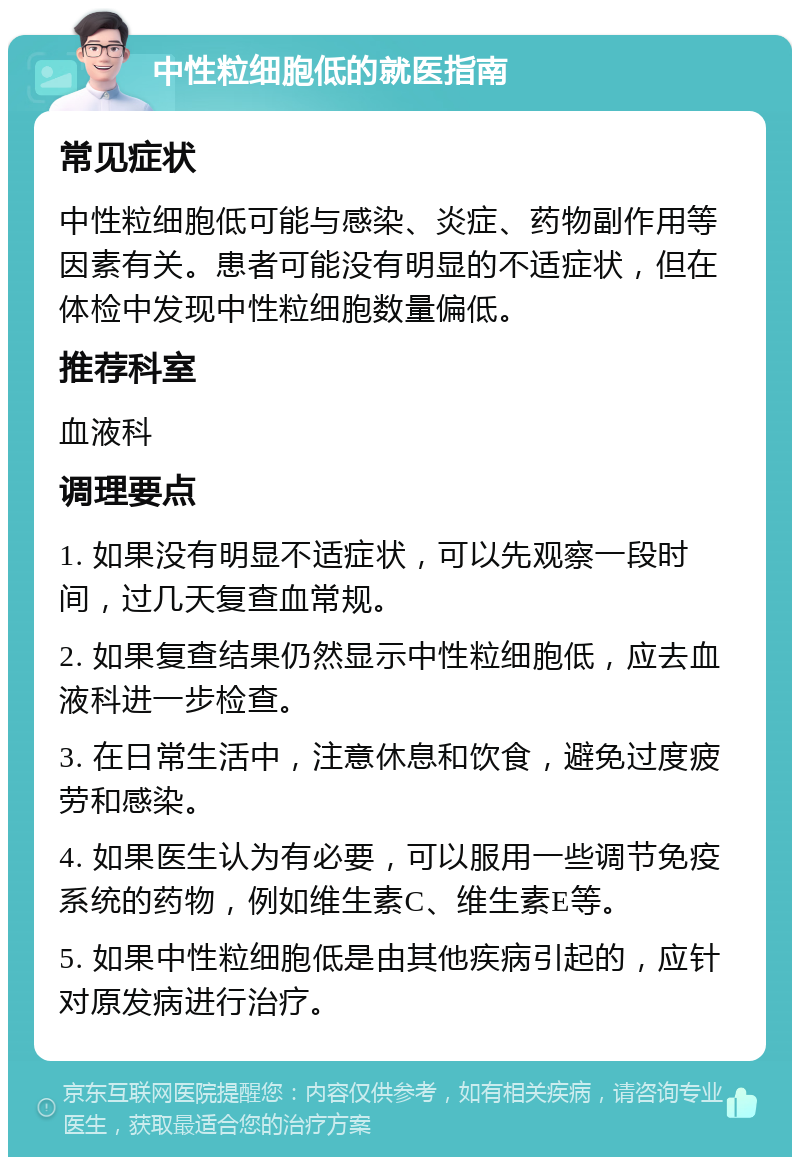 中性粒细胞低的就医指南 常见症状 中性粒细胞低可能与感染、炎症、药物副作用等因素有关。患者可能没有明显的不适症状，但在体检中发现中性粒细胞数量偏低。 推荐科室 血液科 调理要点 1. 如果没有明显不适症状，可以先观察一段时间，过几天复查血常规。 2. 如果复查结果仍然显示中性粒细胞低，应去血液科进一步检查。 3. 在日常生活中，注意休息和饮食，避免过度疲劳和感染。 4. 如果医生认为有必要，可以服用一些调节免疫系统的药物，例如维生素C、维生素E等。 5. 如果中性粒细胞低是由其他疾病引起的，应针对原发病进行治疗。