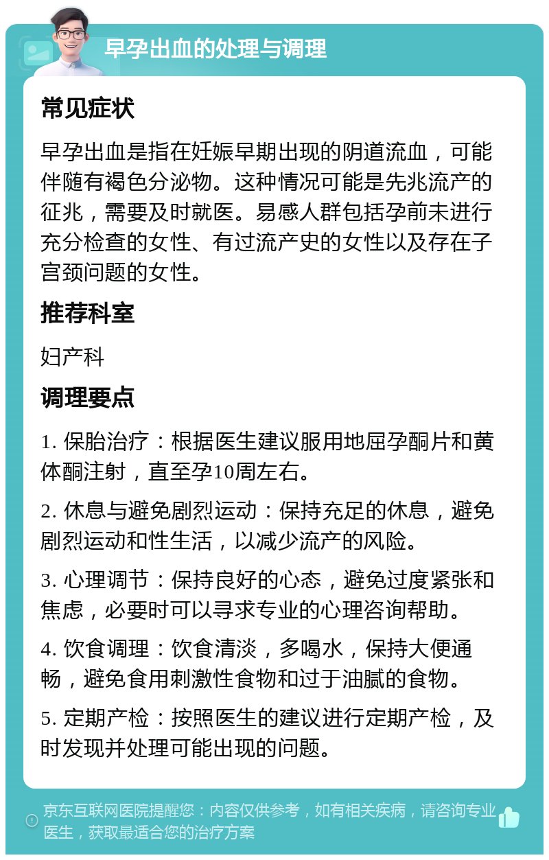 早孕出血的处理与调理 常见症状 早孕出血是指在妊娠早期出现的阴道流血，可能伴随有褐色分泌物。这种情况可能是先兆流产的征兆，需要及时就医。易感人群包括孕前未进行充分检查的女性、有过流产史的女性以及存在子宫颈问题的女性。 推荐科室 妇产科 调理要点 1. 保胎治疗：根据医生建议服用地屈孕酮片和黄体酮注射，直至孕10周左右。 2. 休息与避免剧烈运动：保持充足的休息，避免剧烈运动和性生活，以减少流产的风险。 3. 心理调节：保持良好的心态，避免过度紧张和焦虑，必要时可以寻求专业的心理咨询帮助。 4. 饮食调理：饮食清淡，多喝水，保持大便通畅，避免食用刺激性食物和过于油腻的食物。 5. 定期产检：按照医生的建议进行定期产检，及时发现并处理可能出现的问题。