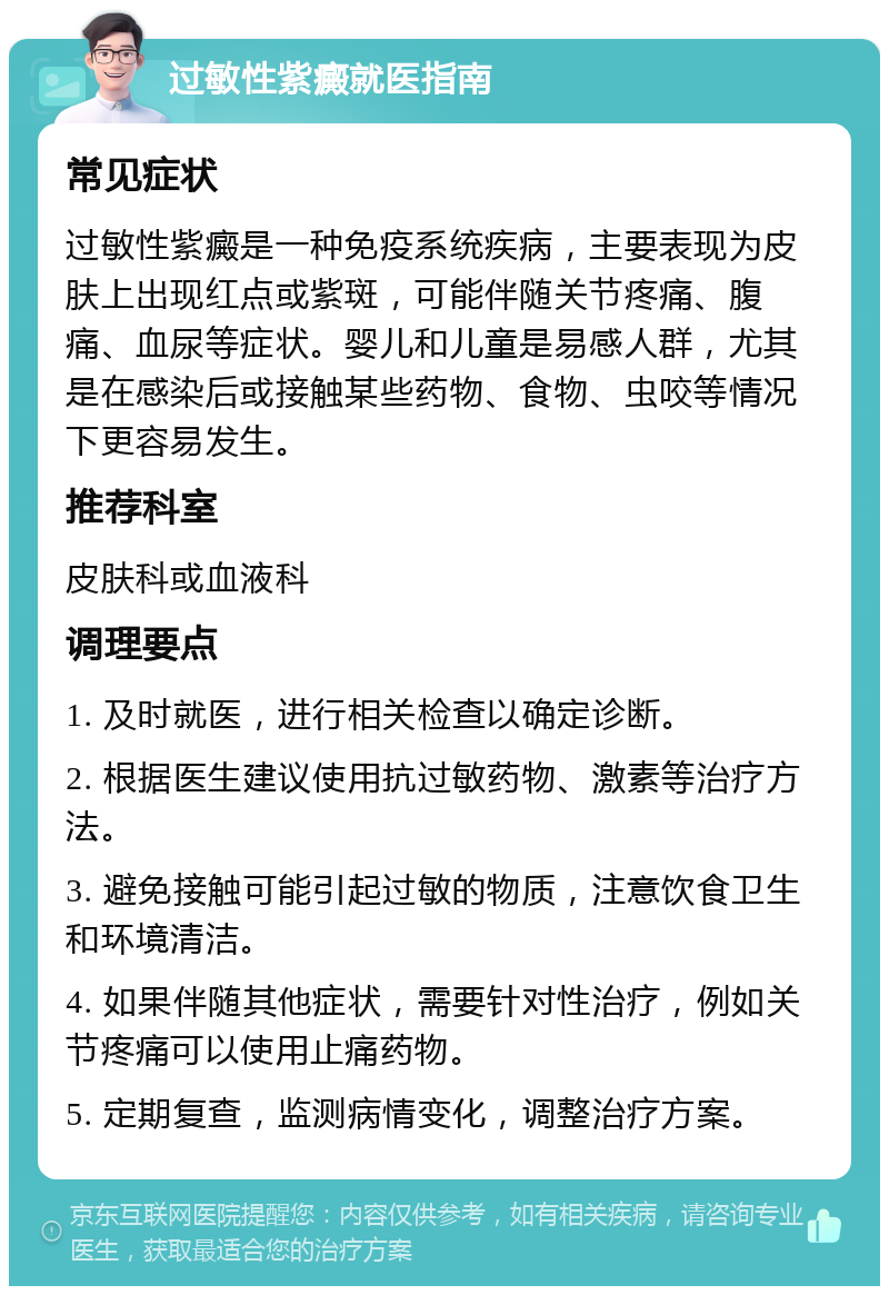 过敏性紫癜就医指南 常见症状 过敏性紫癜是一种免疫系统疾病，主要表现为皮肤上出现红点或紫斑，可能伴随关节疼痛、腹痛、血尿等症状。婴儿和儿童是易感人群，尤其是在感染后或接触某些药物、食物、虫咬等情况下更容易发生。 推荐科室 皮肤科或血液科 调理要点 1. 及时就医，进行相关检查以确定诊断。 2. 根据医生建议使用抗过敏药物、激素等治疗方法。 3. 避免接触可能引起过敏的物质，注意饮食卫生和环境清洁。 4. 如果伴随其他症状，需要针对性治疗，例如关节疼痛可以使用止痛药物。 5. 定期复查，监测病情变化，调整治疗方案。