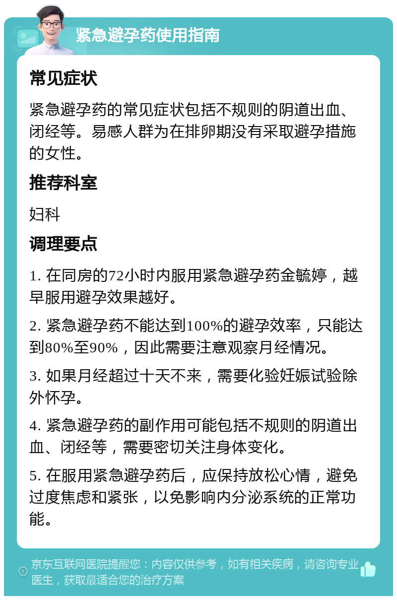 紧急避孕药使用指南 常见症状 紧急避孕药的常见症状包括不规则的阴道出血、闭经等。易感人群为在排卵期没有采取避孕措施的女性。 推荐科室 妇科 调理要点 1. 在同房的72小时内服用紧急避孕药金毓婷，越早服用避孕效果越好。 2. 紧急避孕药不能达到100%的避孕效率，只能达到80%至90%，因此需要注意观察月经情况。 3. 如果月经超过十天不来，需要化验妊娠试验除外怀孕。 4. 紧急避孕药的副作用可能包括不规则的阴道出血、闭经等，需要密切关注身体变化。 5. 在服用紧急避孕药后，应保持放松心情，避免过度焦虑和紧张，以免影响内分泌系统的正常功能。