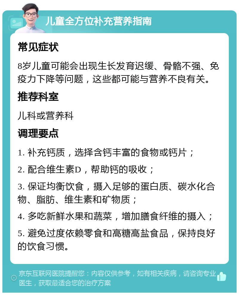 儿童全方位补充营养指南 常见症状 8岁儿童可能会出现生长发育迟缓、骨骼不强、免疫力下降等问题，这些都可能与营养不良有关。 推荐科室 儿科或营养科 调理要点 1. 补充钙质，选择含钙丰富的食物或钙片； 2. 配合维生素D，帮助钙的吸收； 3. 保证均衡饮食，摄入足够的蛋白质、碳水化合物、脂肪、维生素和矿物质； 4. 多吃新鲜水果和蔬菜，增加膳食纤维的摄入； 5. 避免过度依赖零食和高糖高盐食品，保持良好的饮食习惯。