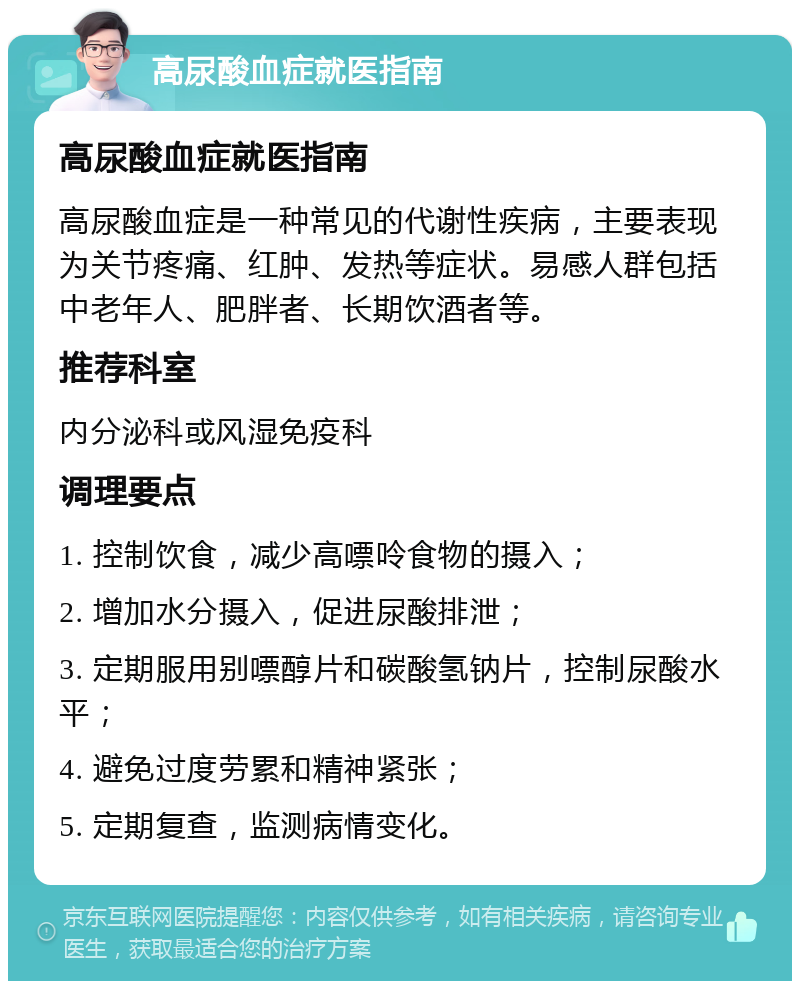 高尿酸血症就医指南 高尿酸血症就医指南 高尿酸血症是一种常见的代谢性疾病，主要表现为关节疼痛、红肿、发热等症状。易感人群包括中老年人、肥胖者、长期饮酒者等。 推荐科室 内分泌科或风湿免疫科 调理要点 1. 控制饮食，减少高嘌呤食物的摄入； 2. 增加水分摄入，促进尿酸排泄； 3. 定期服用别嘌醇片和碳酸氢钠片，控制尿酸水平； 4. 避免过度劳累和精神紧张； 5. 定期复查，监测病情变化。