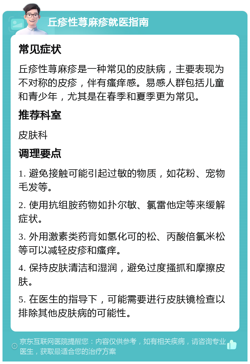 丘疹性荨麻疹就医指南 常见症状 丘疹性荨麻疹是一种常见的皮肤病，主要表现为不对称的皮疹，伴有瘙痒感。易感人群包括儿童和青少年，尤其是在春季和夏季更为常见。 推荐科室 皮肤科 调理要点 1. 避免接触可能引起过敏的物质，如花粉、宠物毛发等。 2. 使用抗组胺药物如扑尔敏、氯雷他定等来缓解症状。 3. 外用激素类药膏如氢化可的松、丙酸倍氯米松等可以减轻皮疹和瘙痒。 4. 保持皮肤清洁和湿润，避免过度搔抓和摩擦皮肤。 5. 在医生的指导下，可能需要进行皮肤镜检查以排除其他皮肤病的可能性。