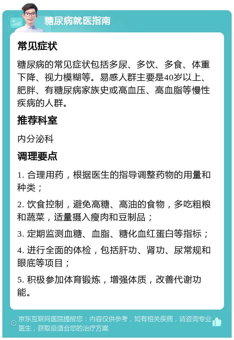 糖尿病就医指南 常见症状 糖尿病的常见症状包括多尿、多饮、多食、体重下降、视力模糊等。易感人群主要是40岁以上、肥胖、有糖尿病家族史或高血压、高血脂等慢性疾病的人群。 推荐科室 内分泌科 调理要点 1. 合理用药，根据医生的指导调整药物的用量和种类； 2. 饮食控制，避免高糖、高油的食物，多吃粗粮和蔬菜，适量摄入瘦肉和豆制品； 3. 定期监测血糖、血脂、糖化血红蛋白等指标； 4. 进行全面的体检，包括肝功、肾功、尿常规和眼底等项目； 5. 积极参加体育锻炼，增强体质，改善代谢功能。