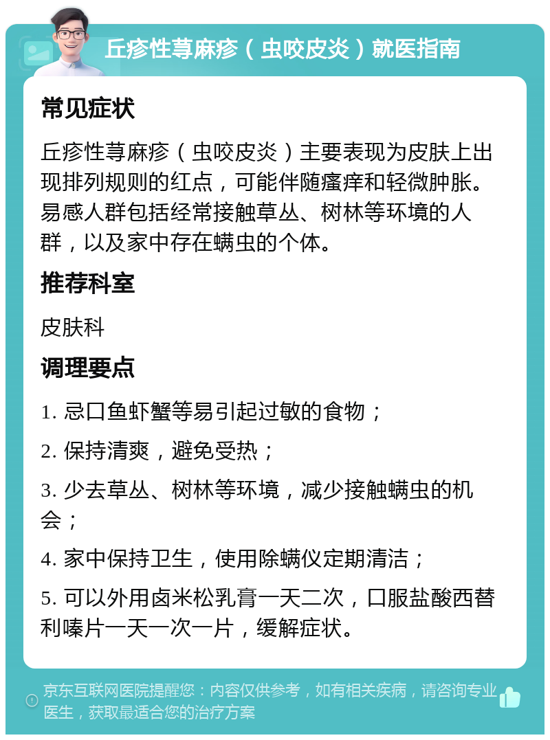 丘疹性荨麻疹（虫咬皮炎）就医指南 常见症状 丘疹性荨麻疹（虫咬皮炎）主要表现为皮肤上出现排列规则的红点，可能伴随瘙痒和轻微肿胀。易感人群包括经常接触草丛、树林等环境的人群，以及家中存在螨虫的个体。 推荐科室 皮肤科 调理要点 1. 忌口鱼虾蟹等易引起过敏的食物； 2. 保持清爽，避免受热； 3. 少去草丛、树林等环境，减少接触螨虫的机会； 4. 家中保持卫生，使用除螨仪定期清洁； 5. 可以外用卤米松乳膏一天二次，口服盐酸西替利嗪片一天一次一片，缓解症状。