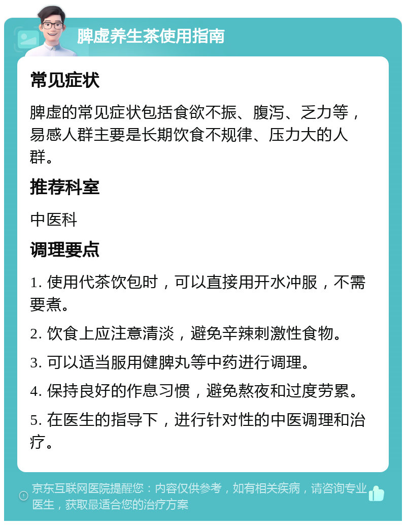 脾虚养生茶使用指南 常见症状 脾虚的常见症状包括食欲不振、腹泻、乏力等，易感人群主要是长期饮食不规律、压力大的人群。 推荐科室 中医科 调理要点 1. 使用代茶饮包时，可以直接用开水冲服，不需要煮。 2. 饮食上应注意清淡，避免辛辣刺激性食物。 3. 可以适当服用健脾丸等中药进行调理。 4. 保持良好的作息习惯，避免熬夜和过度劳累。 5. 在医生的指导下，进行针对性的中医调理和治疗。