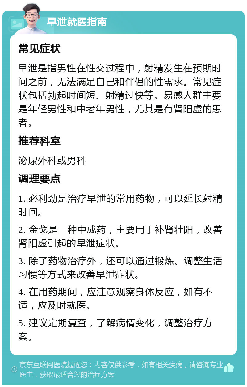 早泄就医指南 常见症状 早泄是指男性在性交过程中，射精发生在预期时间之前，无法满足自己和伴侣的性需求。常见症状包括勃起时间短、射精过快等。易感人群主要是年轻男性和中老年男性，尤其是有肾阳虚的患者。 推荐科室 泌尿外科或男科 调理要点 1. 必利劲是治疗早泄的常用药物，可以延长射精时间。 2. 金戈是一种中成药，主要用于补肾壮阳，改善肾阳虚引起的早泄症状。 3. 除了药物治疗外，还可以通过锻炼、调整生活习惯等方式来改善早泄症状。 4. 在用药期间，应注意观察身体反应，如有不适，应及时就医。 5. 建议定期复查，了解病情变化，调整治疗方案。