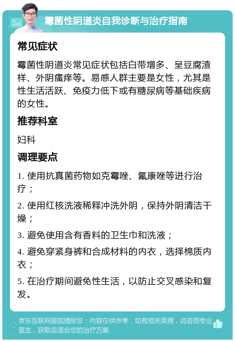 霉菌性阴道炎自我诊断与治疗指南 常见症状 霉菌性阴道炎常见症状包括白带增多、呈豆腐渣样、外阴瘙痒等。易感人群主要是女性，尤其是性生活活跃、免疫力低下或有糖尿病等基础疾病的女性。 推荐科室 妇科 调理要点 1. 使用抗真菌药物如克霉唑、氟康唑等进行治疗； 2. 使用红核洗液稀释冲洗外阴，保持外阴清洁干燥； 3. 避免使用含有香料的卫生巾和洗液； 4. 避免穿紧身裤和合成材料的内衣，选择棉质内衣； 5. 在治疗期间避免性生活，以防止交叉感染和复发。