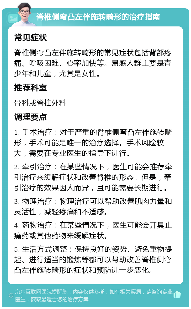 脊椎侧弯凸左伴施转畸形的治疗指南 常见症状 脊椎侧弯凸左伴施转畸形的常见症状包括背部疼痛、呼吸困难、心率加快等。易感人群主要是青少年和儿童，尤其是女性。 推荐科室 骨科或脊柱外科 调理要点 1. 手术治疗：对于严重的脊椎侧弯凸左伴施转畸形，手术可能是唯一的治疗选择。手术风险较大，需要在专业医生的指导下进行。 2. 牵引治疗：在某些情况下，医生可能会推荐牵引治疗来缓解症状和改善脊椎的形态。但是，牵引治疗的效果因人而异，且可能需要长期进行。 3. 物理治疗：物理治疗可以帮助改善肌肉力量和灵活性，减轻疼痛和不适感。 4. 药物治疗：在某些情况下，医生可能会开具止痛药或其他药物来缓解症状。 5. 生活方式调整：保持良好的姿势、避免重物提起、进行适当的锻炼等都可以帮助改善脊椎侧弯凸左伴施转畸形的症状和预防进一步恶化。