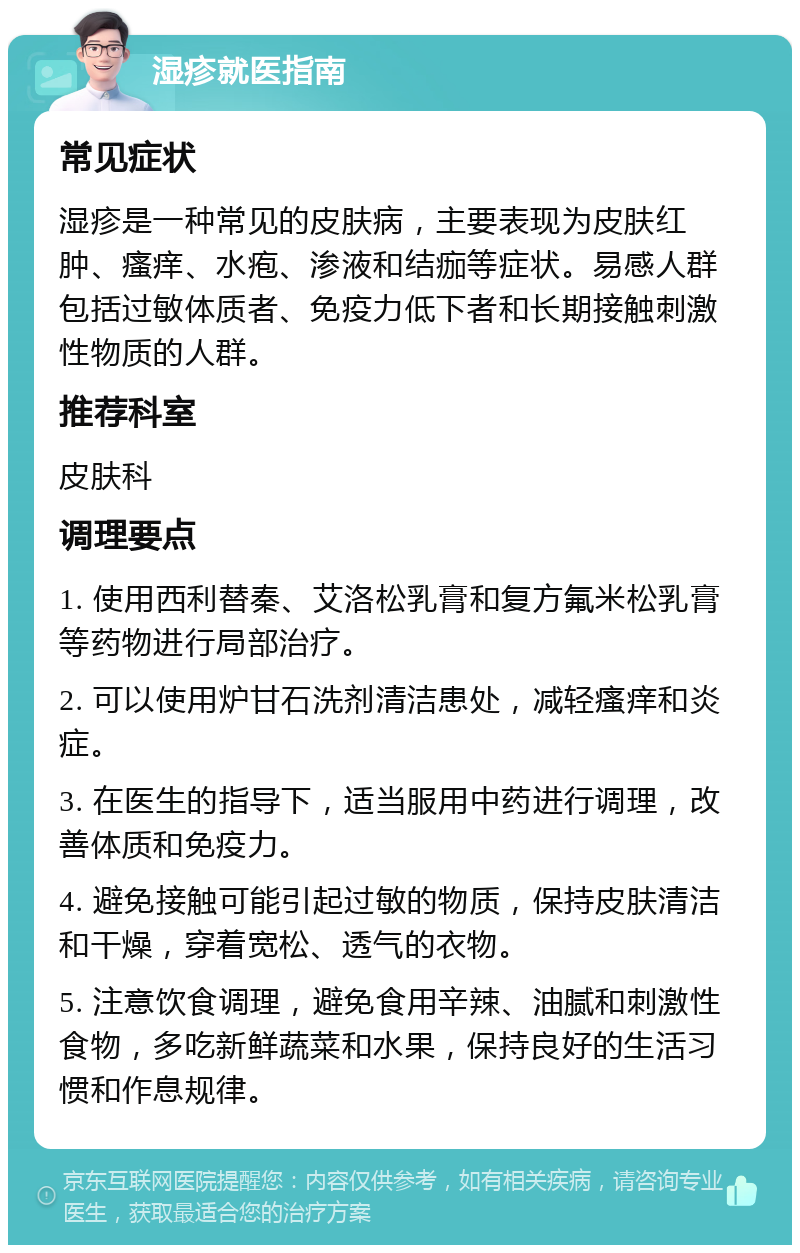 湿疹就医指南 常见症状 湿疹是一种常见的皮肤病，主要表现为皮肤红肿、瘙痒、水疱、渗液和结痂等症状。易感人群包括过敏体质者、免疫力低下者和长期接触刺激性物质的人群。 推荐科室 皮肤科 调理要点 1. 使用西利替秦、艾洛松乳膏和复方氟米松乳膏等药物进行局部治疗。 2. 可以使用炉甘石洗剂清洁患处，减轻瘙痒和炎症。 3. 在医生的指导下，适当服用中药进行调理，改善体质和免疫力。 4. 避免接触可能引起过敏的物质，保持皮肤清洁和干燥，穿着宽松、透气的衣物。 5. 注意饮食调理，避免食用辛辣、油腻和刺激性食物，多吃新鲜蔬菜和水果，保持良好的生活习惯和作息规律。