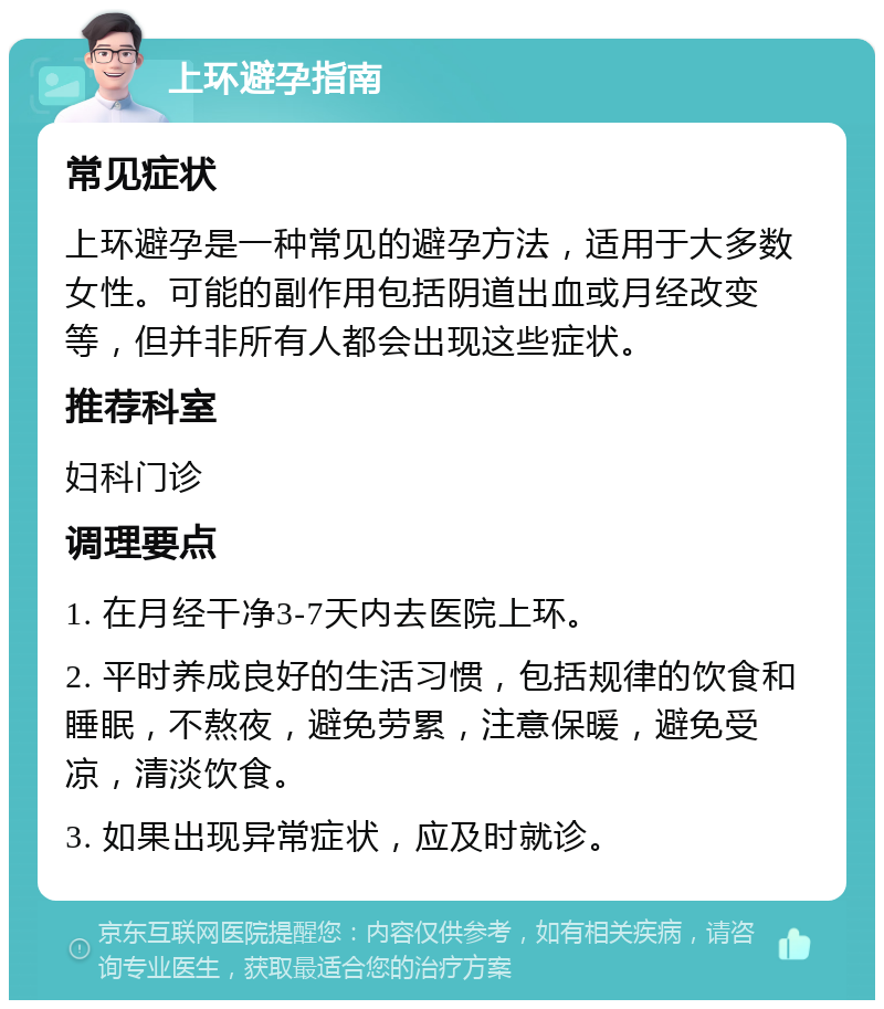 上环避孕指南 常见症状 上环避孕是一种常见的避孕方法，适用于大多数女性。可能的副作用包括阴道出血或月经改变等，但并非所有人都会出现这些症状。 推荐科室 妇科门诊 调理要点 1. 在月经干净3-7天内去医院上环。 2. 平时养成良好的生活习惯，包括规律的饮食和睡眠，不熬夜，避免劳累，注意保暖，避免受凉，清淡饮食。 3. 如果出现异常症状，应及时就诊。