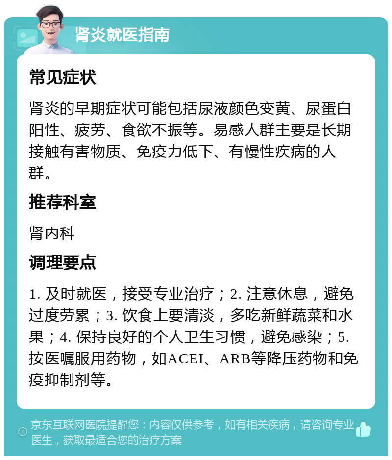 肾炎就医指南 常见症状 肾炎的早期症状可能包括尿液颜色变黄、尿蛋白阳性、疲劳、食欲不振等。易感人群主要是长期接触有害物质、免疫力低下、有慢性疾病的人群。 推荐科室 肾内科 调理要点 1. 及时就医，接受专业治疗；2. 注意休息，避免过度劳累；3. 饮食上要清淡，多吃新鲜蔬菜和水果；4. 保持良好的个人卫生习惯，避免感染；5. 按医嘱服用药物，如ACEI、ARB等降压药物和免疫抑制剂等。