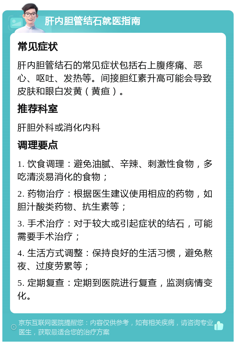 肝内胆管结石就医指南 常见症状 肝内胆管结石的常见症状包括右上腹疼痛、恶心、呕吐、发热等。间接胆红素升高可能会导致皮肤和眼白发黄（黄疸）。 推荐科室 肝胆外科或消化内科 调理要点 1. 饮食调理：避免油腻、辛辣、刺激性食物，多吃清淡易消化的食物； 2. 药物治疗：根据医生建议使用相应的药物，如胆汁酸类药物、抗生素等； 3. 手术治疗：对于较大或引起症状的结石，可能需要手术治疗； 4. 生活方式调整：保持良好的生活习惯，避免熬夜、过度劳累等； 5. 定期复查：定期到医院进行复查，监测病情变化。