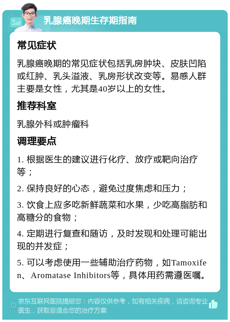 乳腺癌晚期生存期指南 常见症状 乳腺癌晚期的常见症状包括乳房肿块、皮肤凹陷或红肿、乳头溢液、乳房形状改变等。易感人群主要是女性，尤其是40岁以上的女性。 推荐科室 乳腺外科或肿瘤科 调理要点 1. 根据医生的建议进行化疗、放疗或靶向治疗等； 2. 保持良好的心态，避免过度焦虑和压力； 3. 饮食上应多吃新鲜蔬菜和水果，少吃高脂肪和高糖分的食物； 4. 定期进行复查和随访，及时发现和处理可能出现的并发症； 5. 可以考虑使用一些辅助治疗药物，如Tamoxifen、Aromatase Inhibitors等，具体用药需遵医嘱。