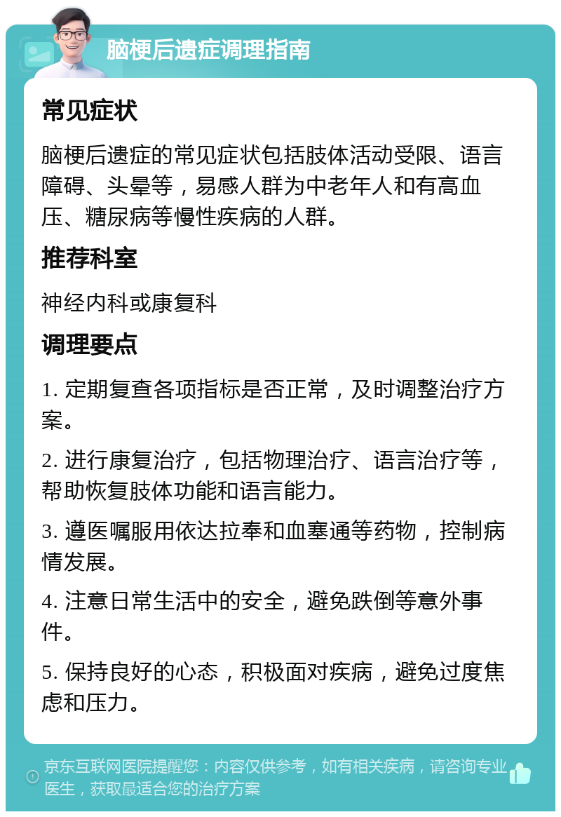 脑梗后遗症调理指南 常见症状 脑梗后遗症的常见症状包括肢体活动受限、语言障碍、头晕等，易感人群为中老年人和有高血压、糖尿病等慢性疾病的人群。 推荐科室 神经内科或康复科 调理要点 1. 定期复查各项指标是否正常，及时调整治疗方案。 2. 进行康复治疗，包括物理治疗、语言治疗等，帮助恢复肢体功能和语言能力。 3. 遵医嘱服用依达拉奉和血塞通等药物，控制病情发展。 4. 注意日常生活中的安全，避免跌倒等意外事件。 5. 保持良好的心态，积极面对疾病，避免过度焦虑和压力。