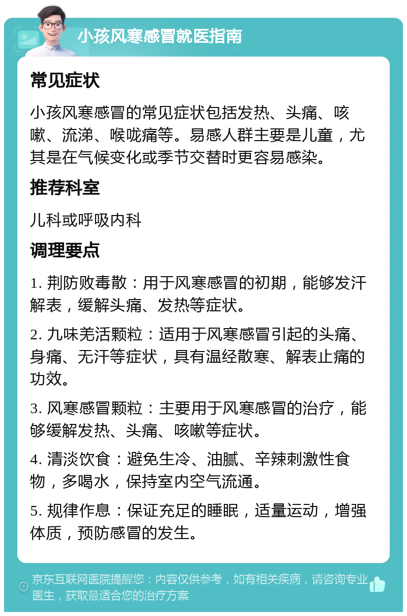 小孩风寒感冒就医指南 常见症状 小孩风寒感冒的常见症状包括发热、头痛、咳嗽、流涕、喉咙痛等。易感人群主要是儿童，尤其是在气候变化或季节交替时更容易感染。 推荐科室 儿科或呼吸内科 调理要点 1. 荆防败毒散：用于风寒感冒的初期，能够发汗解表，缓解头痛、发热等症状。 2. 九味羌活颗粒：适用于风寒感冒引起的头痛、身痛、无汗等症状，具有温经散寒、解表止痛的功效。 3. 风寒感冒颗粒：主要用于风寒感冒的治疗，能够缓解发热、头痛、咳嗽等症状。 4. 清淡饮食：避免生冷、油腻、辛辣刺激性食物，多喝水，保持室内空气流通。 5. 规律作息：保证充足的睡眠，适量运动，增强体质，预防感冒的发生。