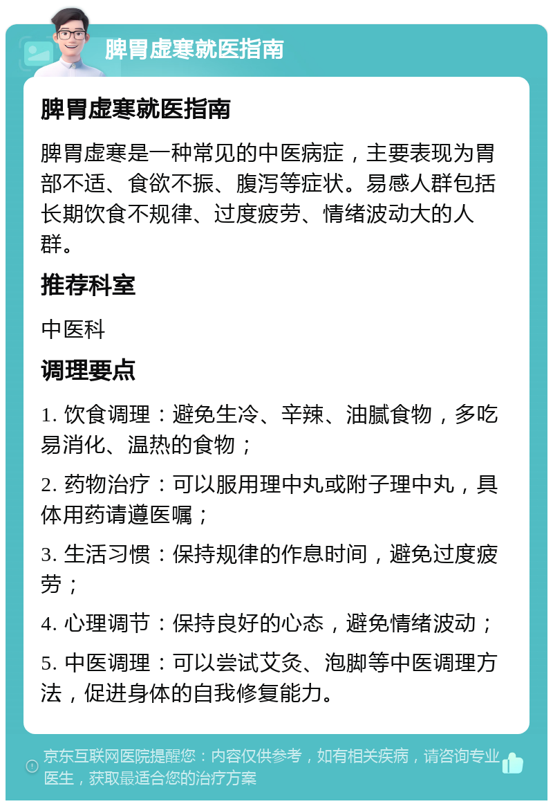 脾胃虚寒就医指南 脾胃虚寒就医指南 脾胃虚寒是一种常见的中医病症，主要表现为胃部不适、食欲不振、腹泻等症状。易感人群包括长期饮食不规律、过度疲劳、情绪波动大的人群。 推荐科室 中医科 调理要点 1. 饮食调理：避免生冷、辛辣、油腻食物，多吃易消化、温热的食物； 2. 药物治疗：可以服用理中丸或附子理中丸，具体用药请遵医嘱； 3. 生活习惯：保持规律的作息时间，避免过度疲劳； 4. 心理调节：保持良好的心态，避免情绪波动； 5. 中医调理：可以尝试艾灸、泡脚等中医调理方法，促进身体的自我修复能力。