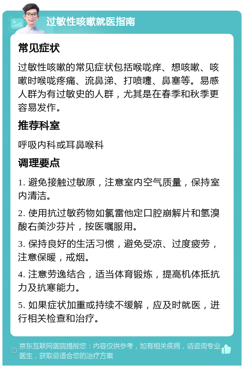 过敏性咳嗽就医指南 常见症状 过敏性咳嗽的常见症状包括喉咙痒、想咳嗽、咳嗽时喉咙疼痛、流鼻涕、打喷嚏、鼻塞等。易感人群为有过敏史的人群，尤其是在春季和秋季更容易发作。 推荐科室 呼吸内科或耳鼻喉科 调理要点 1. 避免接触过敏原，注意室内空气质量，保持室内清洁。 2. 使用抗过敏药物如氯雷他定口腔崩解片和氢溴酸右美沙芬片，按医嘱服用。 3. 保持良好的生活习惯，避免受凉、过度疲劳，注意保暖，戒烟。 4. 注意劳逸结合，适当体育锻炼，提高机体抵抗力及抗寒能力。 5. 如果症状加重或持续不缓解，应及时就医，进行相关检查和治疗。