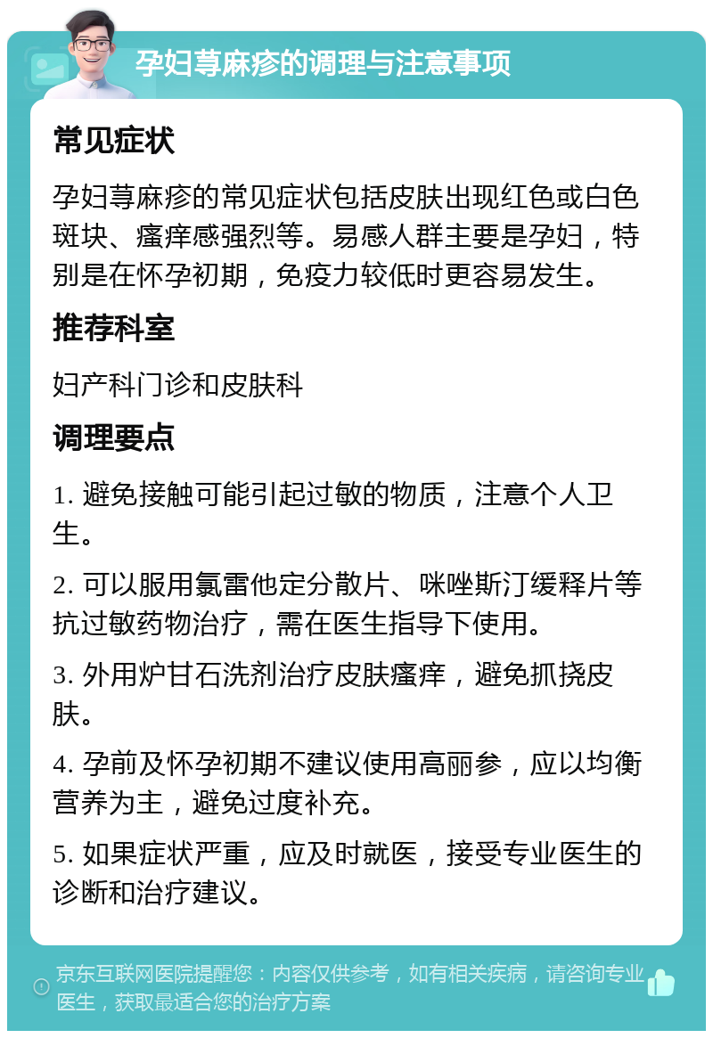 孕妇荨麻疹的调理与注意事项 常见症状 孕妇荨麻疹的常见症状包括皮肤出现红色或白色斑块、瘙痒感强烈等。易感人群主要是孕妇，特别是在怀孕初期，免疫力较低时更容易发生。 推荐科室 妇产科门诊和皮肤科 调理要点 1. 避免接触可能引起过敏的物质，注意个人卫生。 2. 可以服用氯雷他定分散片、咪唑斯汀缓释片等抗过敏药物治疗，需在医生指导下使用。 3. 外用炉甘石洗剂治疗皮肤瘙痒，避免抓挠皮肤。 4. 孕前及怀孕初期不建议使用高丽参，应以均衡营养为主，避免过度补充。 5. 如果症状严重，应及时就医，接受专业医生的诊断和治疗建议。