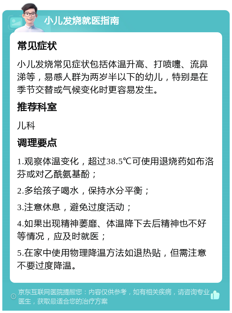 小儿发烧就医指南 常见症状 小儿发烧常见症状包括体温升高、打喷嚏、流鼻涕等，易感人群为两岁半以下的幼儿，特别是在季节交替或气候变化时更容易发生。 推荐科室 儿科 调理要点 1.观察体温变化，超过38.5℃可使用退烧药如布洛芬或对乙酰氨基酚； 2.多给孩子喝水，保持水分平衡； 3.注意休息，避免过度活动； 4.如果出现精神萎靡、体温降下去后精神也不好等情况，应及时就医； 5.在家中使用物理降温方法如退热贴，但需注意不要过度降温。