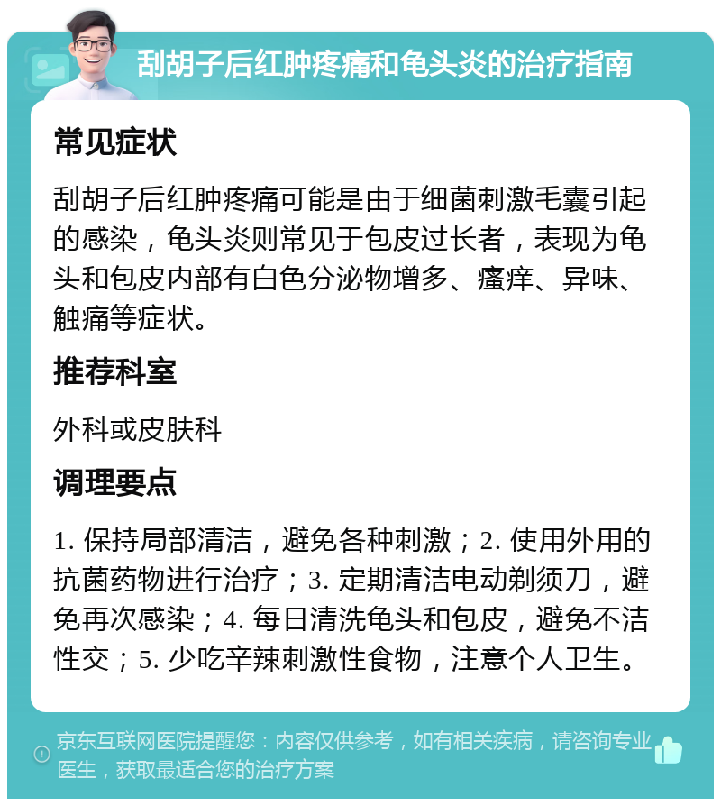 刮胡子后红肿疼痛和龟头炎的治疗指南 常见症状 刮胡子后红肿疼痛可能是由于细菌刺激毛囊引起的感染，龟头炎则常见于包皮过长者，表现为龟头和包皮内部有白色分泌物增多、瘙痒、异味、触痛等症状。 推荐科室 外科或皮肤科 调理要点 1. 保持局部清洁，避免各种刺激；2. 使用外用的抗菌药物进行治疗；3. 定期清洁电动剃须刀，避免再次感染；4. 每日清洗龟头和包皮，避免不洁性交；5. 少吃辛辣刺激性食物，注意个人卫生。