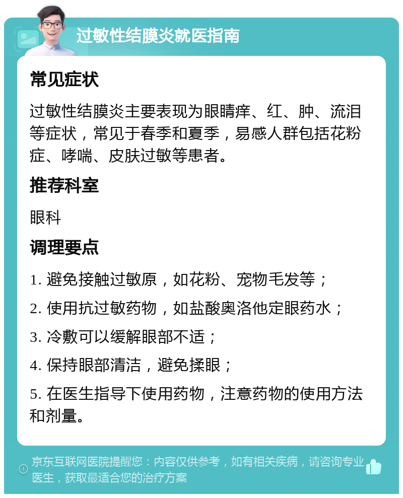 过敏性结膜炎就医指南 常见症状 过敏性结膜炎主要表现为眼睛痒、红、肿、流泪等症状，常见于春季和夏季，易感人群包括花粉症、哮喘、皮肤过敏等患者。 推荐科室 眼科 调理要点 1. 避免接触过敏原，如花粉、宠物毛发等； 2. 使用抗过敏药物，如盐酸奥洛他定眼药水； 3. 冷敷可以缓解眼部不适； 4. 保持眼部清洁，避免揉眼； 5. 在医生指导下使用药物，注意药物的使用方法和剂量。