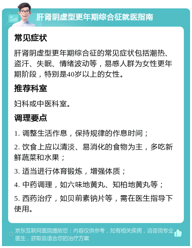 肝肾阴虚型更年期综合征就医指南 常见症状 肝肾阴虚型更年期综合征的常见症状包括潮热、盗汗、失眠、情绪波动等，易感人群为女性更年期阶段，特别是40岁以上的女性。 推荐科室 妇科或中医科室。 调理要点 1. 调整生活作息，保持规律的作息时间； 2. 饮食上应以清淡、易消化的食物为主，多吃新鲜蔬菜和水果； 3. 适当进行体育锻炼，增强体质； 4. 中药调理，如六味地黄丸、知柏地黄丸等； 5. 西药治疗，如贝前素钠片等，需在医生指导下使用。