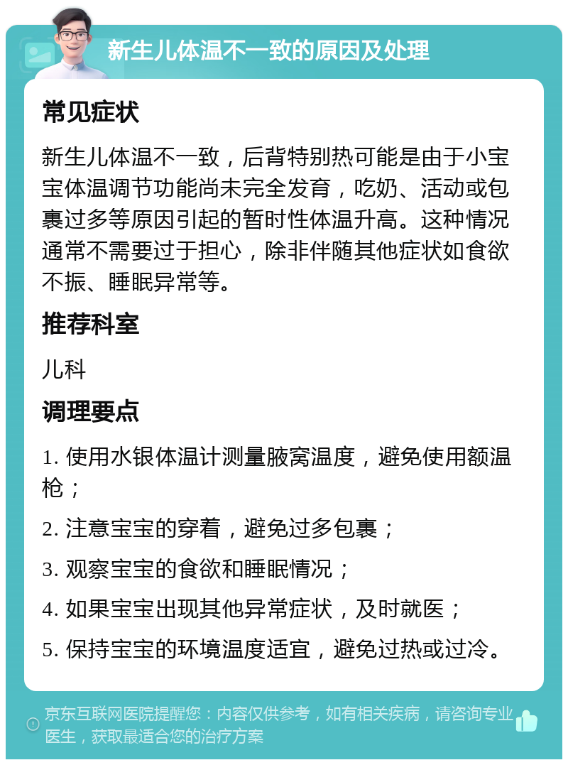 新生儿体温不一致的原因及处理 常见症状 新生儿体温不一致，后背特别热可能是由于小宝宝体温调节功能尚未完全发育，吃奶、活动或包裹过多等原因引起的暂时性体温升高。这种情况通常不需要过于担心，除非伴随其他症状如食欲不振、睡眠异常等。 推荐科室 儿科 调理要点 1. 使用水银体温计测量腋窝温度，避免使用额温枪； 2. 注意宝宝的穿着，避免过多包裹； 3. 观察宝宝的食欲和睡眠情况； 4. 如果宝宝出现其他异常症状，及时就医； 5. 保持宝宝的环境温度适宜，避免过热或过冷。