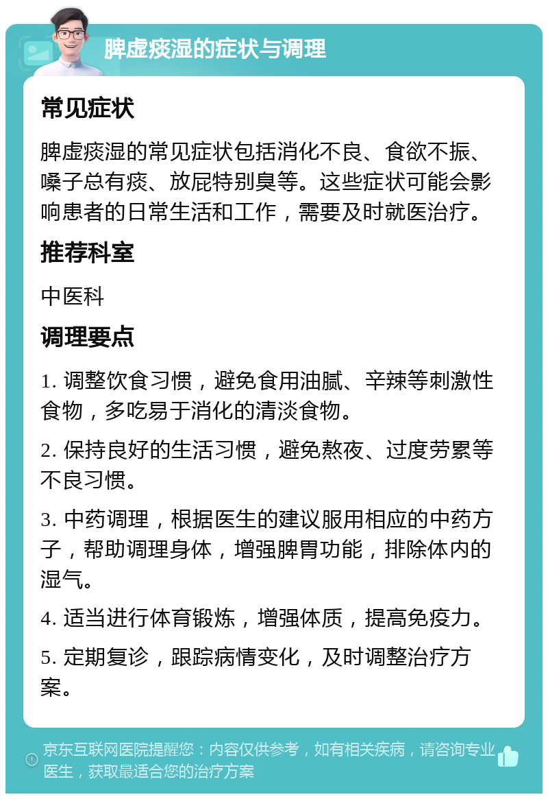 脾虚痰湿的症状与调理 常见症状 脾虚痰湿的常见症状包括消化不良、食欲不振、嗓子总有痰、放屁特别臭等。这些症状可能会影响患者的日常生活和工作，需要及时就医治疗。 推荐科室 中医科 调理要点 1. 调整饮食习惯，避免食用油腻、辛辣等刺激性食物，多吃易于消化的清淡食物。 2. 保持良好的生活习惯，避免熬夜、过度劳累等不良习惯。 3. 中药调理，根据医生的建议服用相应的中药方子，帮助调理身体，增强脾胃功能，排除体内的湿气。 4. 适当进行体育锻炼，增强体质，提高免疫力。 5. 定期复诊，跟踪病情变化，及时调整治疗方案。