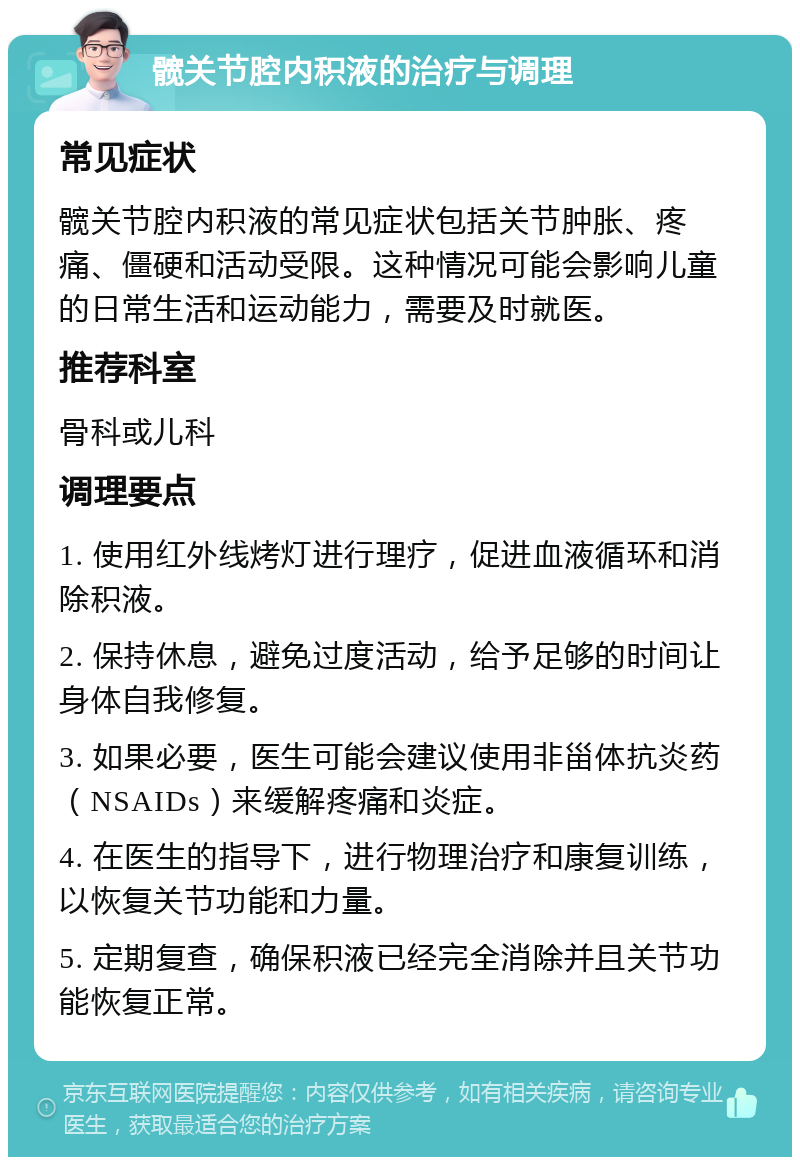 髋关节腔内积液的治疗与调理 常见症状 髋关节腔内积液的常见症状包括关节肿胀、疼痛、僵硬和活动受限。这种情况可能会影响儿童的日常生活和运动能力，需要及时就医。 推荐科室 骨科或儿科 调理要点 1. 使用红外线烤灯进行理疗，促进血液循环和消除积液。 2. 保持休息，避免过度活动，给予足够的时间让身体自我修复。 3. 如果必要，医生可能会建议使用非甾体抗炎药（NSAIDs）来缓解疼痛和炎症。 4. 在医生的指导下，进行物理治疗和康复训练，以恢复关节功能和力量。 5. 定期复查，确保积液已经完全消除并且关节功能恢复正常。