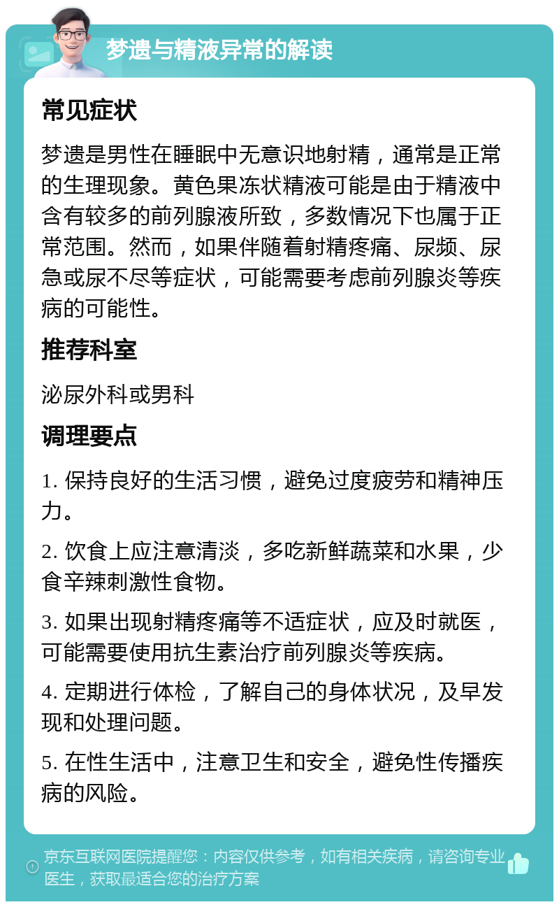 梦遗与精液异常的解读 常见症状 梦遗是男性在睡眠中无意识地射精，通常是正常的生理现象。黄色果冻状精液可能是由于精液中含有较多的前列腺液所致，多数情况下也属于正常范围。然而，如果伴随着射精疼痛、尿频、尿急或尿不尽等症状，可能需要考虑前列腺炎等疾病的可能性。 推荐科室 泌尿外科或男科 调理要点 1. 保持良好的生活习惯，避免过度疲劳和精神压力。 2. 饮食上应注意清淡，多吃新鲜蔬菜和水果，少食辛辣刺激性食物。 3. 如果出现射精疼痛等不适症状，应及时就医，可能需要使用抗生素治疗前列腺炎等疾病。 4. 定期进行体检，了解自己的身体状况，及早发现和处理问题。 5. 在性生活中，注意卫生和安全，避免性传播疾病的风险。