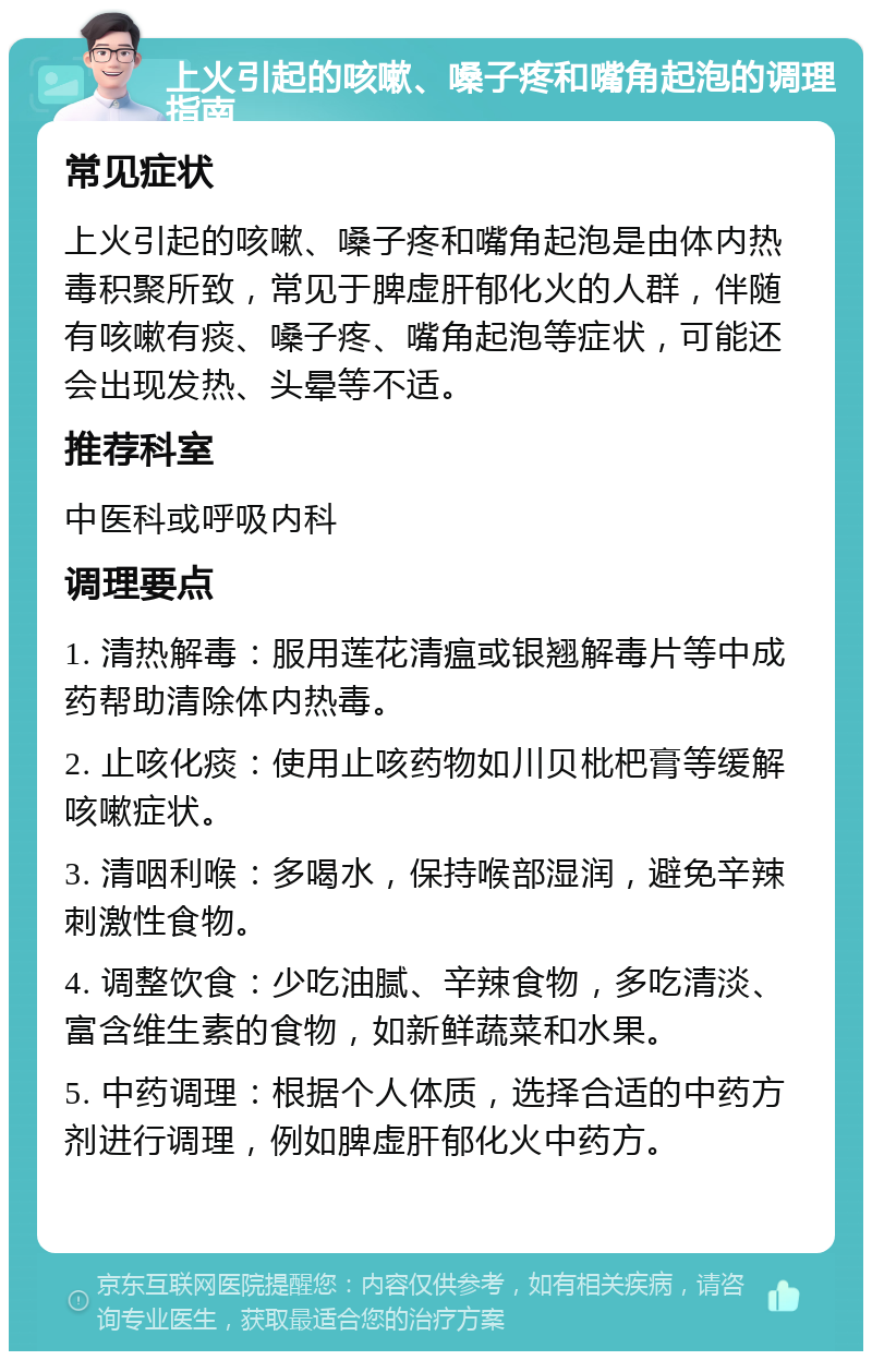 上火引起的咳嗽、嗓子疼和嘴角起泡的调理指南 常见症状 上火引起的咳嗽、嗓子疼和嘴角起泡是由体内热毒积聚所致，常见于脾虚肝郁化火的人群，伴随有咳嗽有痰、嗓子疼、嘴角起泡等症状，可能还会出现发热、头晕等不适。 推荐科室 中医科或呼吸内科 调理要点 1. 清热解毒：服用莲花清瘟或银翘解毒片等中成药帮助清除体内热毒。 2. 止咳化痰：使用止咳药物如川贝枇杷膏等缓解咳嗽症状。 3. 清咽利喉：多喝水，保持喉部湿润，避免辛辣刺激性食物。 4. 调整饮食：少吃油腻、辛辣食物，多吃清淡、富含维生素的食物，如新鲜蔬菜和水果。 5. 中药调理：根据个人体质，选择合适的中药方剂进行调理，例如脾虚肝郁化火中药方。