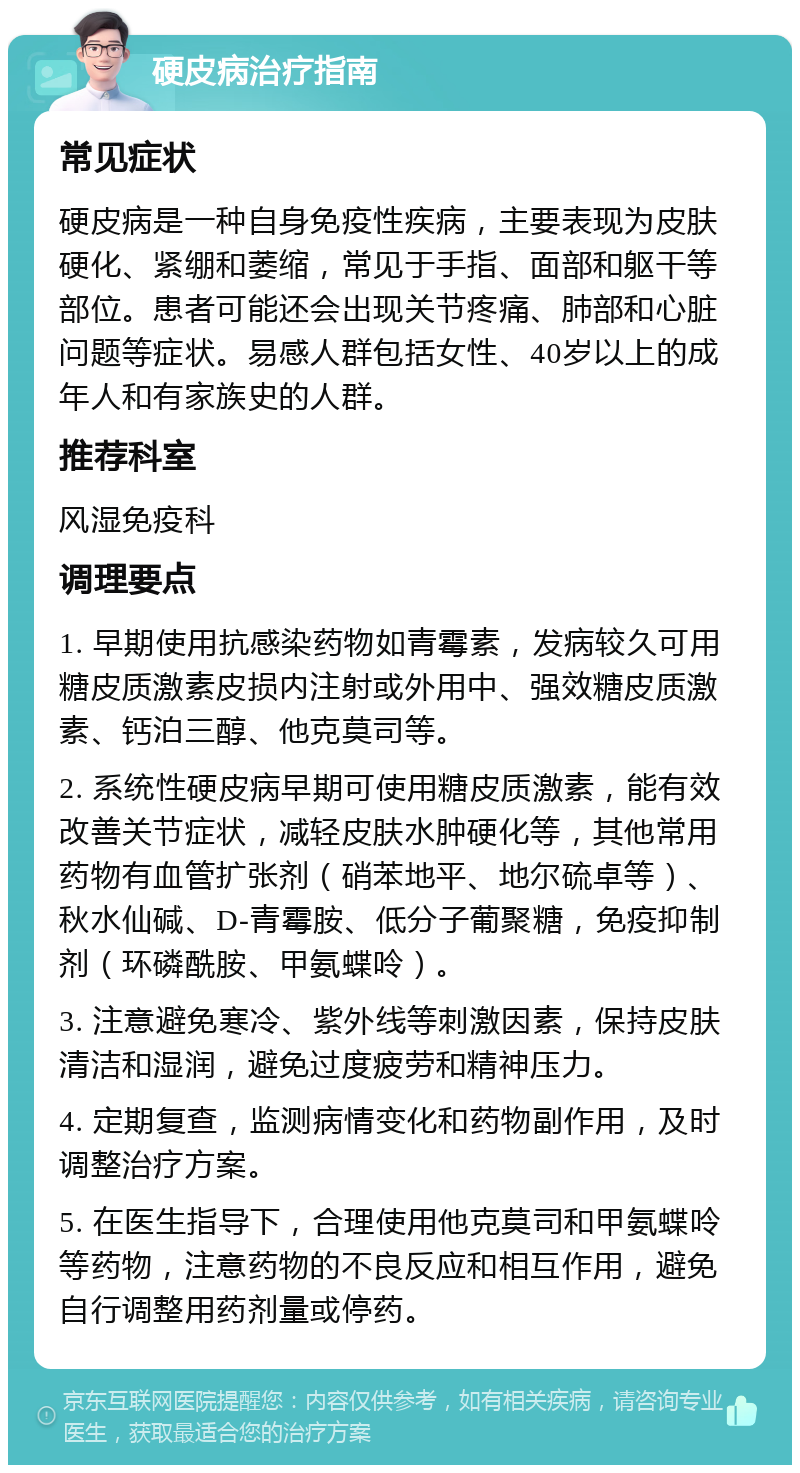 硬皮病治疗指南 常见症状 硬皮病是一种自身免疫性疾病，主要表现为皮肤硬化、紧绷和萎缩，常见于手指、面部和躯干等部位。患者可能还会出现关节疼痛、肺部和心脏问题等症状。易感人群包括女性、40岁以上的成年人和有家族史的人群。 推荐科室 风湿免疫科 调理要点 1. 早期使用抗感染药物如青霉素，发病较久可用糖皮质激素皮损内注射或外用中、强效糖皮质激素、钙泊三醇、他克莫司等。 2. 系统性硬皮病早期可使用糖皮质激素，能有效改善关节症状，减轻皮肤水肿硬化等，其他常用药物有血管扩张剂（硝苯地平、地尔硫卓等）、秋水仙碱、D-青霉胺、低分子葡聚糖，免疫抑制剂（环磷酰胺、甲氨蝶呤）。 3. 注意避免寒冷、紫外线等刺激因素，保持皮肤清洁和湿润，避免过度疲劳和精神压力。 4. 定期复查，监测病情变化和药物副作用，及时调整治疗方案。 5. 在医生指导下，合理使用他克莫司和甲氨蝶呤等药物，注意药物的不良反应和相互作用，避免自行调整用药剂量或停药。