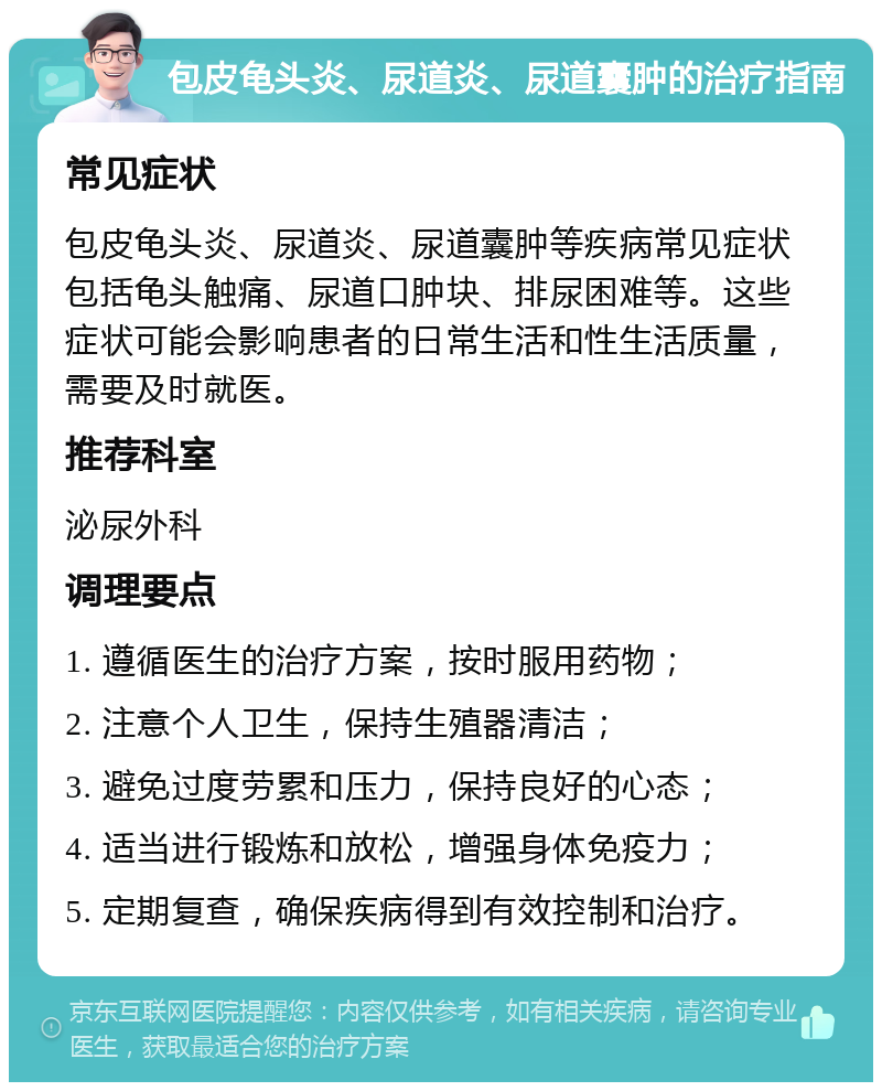 包皮龟头炎、尿道炎、尿道囊肿的治疗指南 常见症状 包皮龟头炎、尿道炎、尿道囊肿等疾病常见症状包括龟头触痛、尿道口肿块、排尿困难等。这些症状可能会影响患者的日常生活和性生活质量，需要及时就医。 推荐科室 泌尿外科 调理要点 1. 遵循医生的治疗方案，按时服用药物； 2. 注意个人卫生，保持生殖器清洁； 3. 避免过度劳累和压力，保持良好的心态； 4. 适当进行锻炼和放松，增强身体免疫力； 5. 定期复查，确保疾病得到有效控制和治疗。