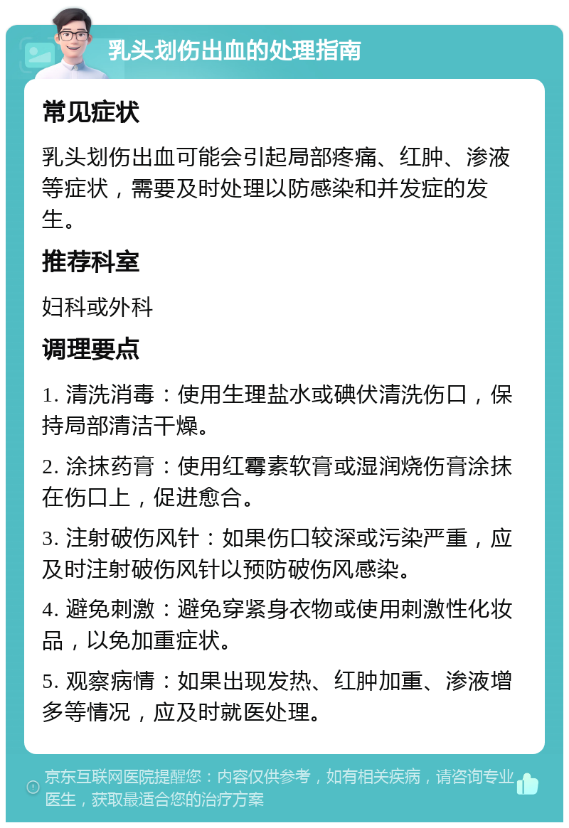 乳头划伤出血的处理指南 常见症状 乳头划伤出血可能会引起局部疼痛、红肿、渗液等症状，需要及时处理以防感染和并发症的发生。 推荐科室 妇科或外科 调理要点 1. 清洗消毒：使用生理盐水或碘伏清洗伤口，保持局部清洁干燥。 2. 涂抹药膏：使用红霉素软膏或湿润烧伤膏涂抹在伤口上，促进愈合。 3. 注射破伤风针：如果伤口较深或污染严重，应及时注射破伤风针以预防破伤风感染。 4. 避免刺激：避免穿紧身衣物或使用刺激性化妆品，以免加重症状。 5. 观察病情：如果出现发热、红肿加重、渗液增多等情况，应及时就医处理。