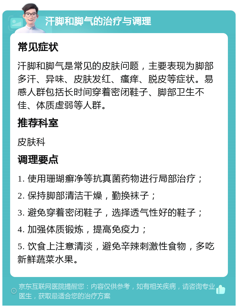 汗脚和脚气的治疗与调理 常见症状 汗脚和脚气是常见的皮肤问题，主要表现为脚部多汗、异味、皮肤发红、瘙痒、脱皮等症状。易感人群包括长时间穿着密闭鞋子、脚部卫生不佳、体质虚弱等人群。 推荐科室 皮肤科 调理要点 1. 使用珊瑚癣净等抗真菌药物进行局部治疗； 2. 保持脚部清洁干燥，勤换袜子； 3. 避免穿着密闭鞋子，选择透气性好的鞋子； 4. 加强体质锻炼，提高免疫力； 5. 饮食上注意清淡，避免辛辣刺激性食物，多吃新鲜蔬菜水果。