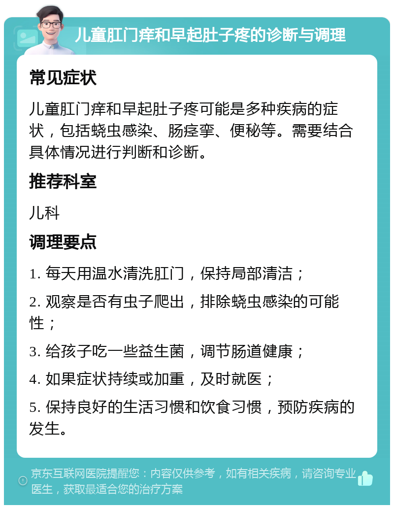 儿童肛门痒和早起肚子疼的诊断与调理 常见症状 儿童肛门痒和早起肚子疼可能是多种疾病的症状，包括蛲虫感染、肠痉挛、便秘等。需要结合具体情况进行判断和诊断。 推荐科室 儿科 调理要点 1. 每天用温水清洗肛门，保持局部清洁； 2. 观察是否有虫子爬出，排除蛲虫感染的可能性； 3. 给孩子吃一些益生菌，调节肠道健康； 4. 如果症状持续或加重，及时就医； 5. 保持良好的生活习惯和饮食习惯，预防疾病的发生。