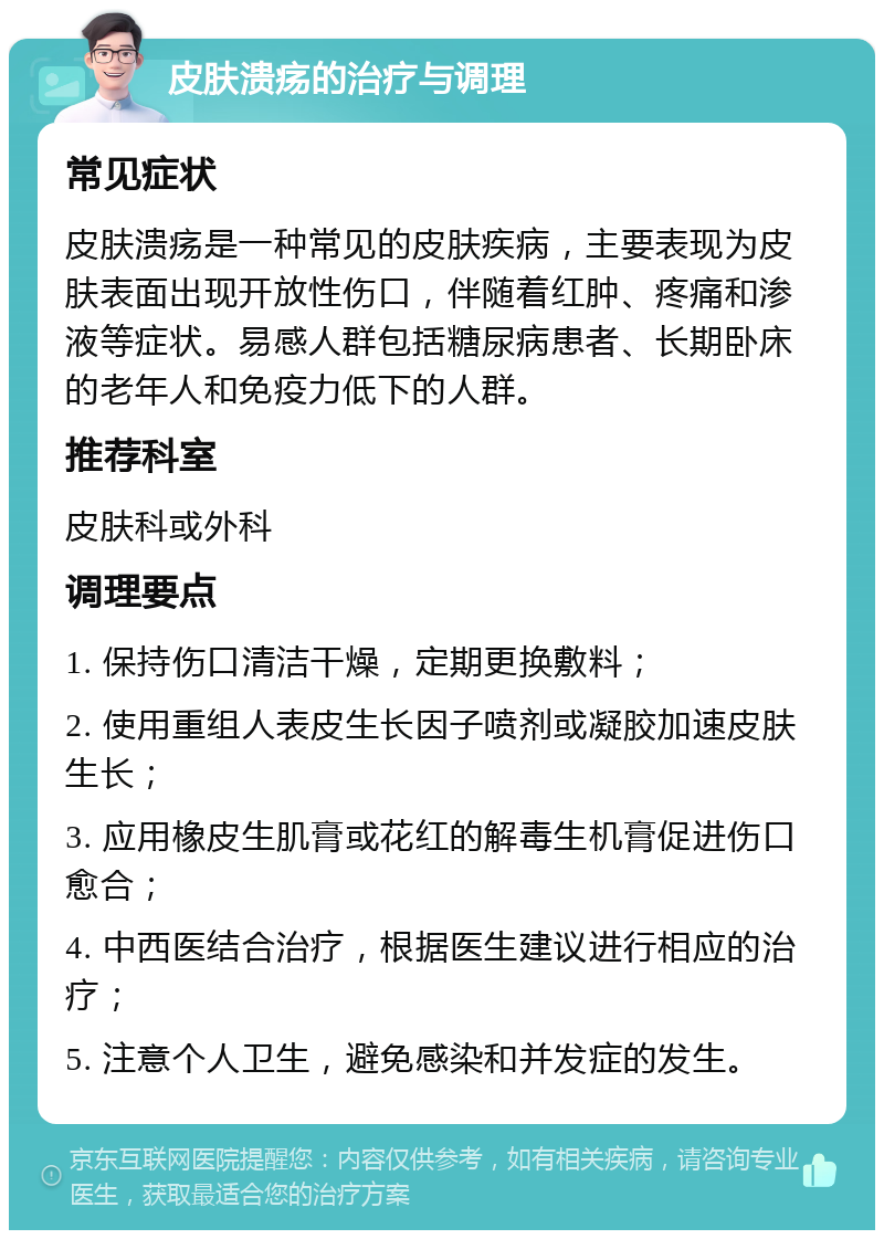 皮肤溃疡的治疗与调理 常见症状 皮肤溃疡是一种常见的皮肤疾病，主要表现为皮肤表面出现开放性伤口，伴随着红肿、疼痛和渗液等症状。易感人群包括糖尿病患者、长期卧床的老年人和免疫力低下的人群。 推荐科室 皮肤科或外科 调理要点 1. 保持伤口清洁干燥，定期更换敷料； 2. 使用重组人表皮生长因子喷剂或凝胶加速皮肤生长； 3. 应用橡皮生肌膏或花红的解毒生机膏促进伤口愈合； 4. 中西医结合治疗，根据医生建议进行相应的治疗； 5. 注意个人卫生，避免感染和并发症的发生。