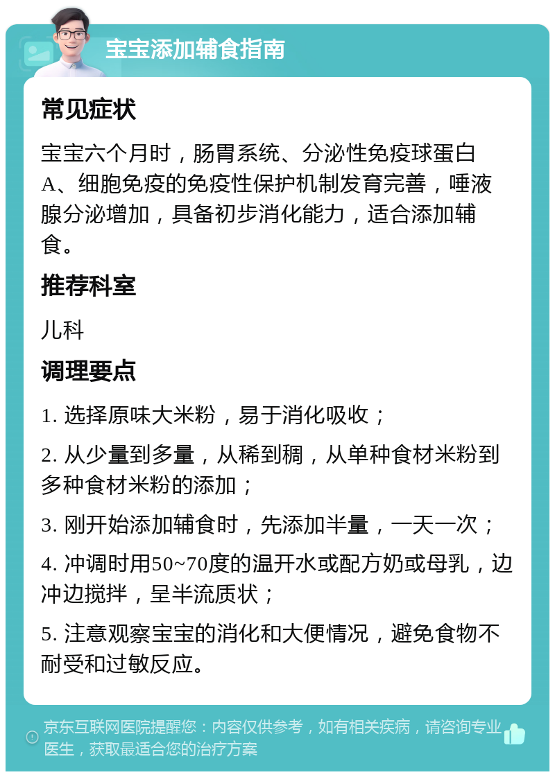 宝宝添加辅食指南 常见症状 宝宝六个月时，肠胃系统、分泌性免疫球蛋白A、细胞免疫的免疫性保护机制发育完善，唾液腺分泌增加，具备初步消化能力，适合添加辅食。 推荐科室 儿科 调理要点 1. 选择原味大米粉，易于消化吸收； 2. 从少量到多量，从稀到稠，从单种食材米粉到多种食材米粉的添加； 3. 刚开始添加辅食时，先添加半量，一天一次； 4. 冲调时用50~70度的温开水或配方奶或母乳，边冲边搅拌，呈半流质状； 5. 注意观察宝宝的消化和大便情况，避免食物不耐受和过敏反应。